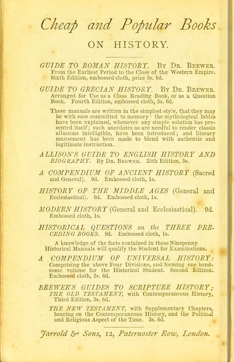 ON HISTORY. GVIBE TO ROMAN HISTORY. By Db. Brewer. From the Earliest Period to the Close of the Westem Empire. Sixth Edition, embossed cloth, price 3s. 6d. GUIDE TO GRECIAN HISTORY. By Dr. Brewer. Arranged for Use as a Class Heading Book, or as a Question Book. Fourth Edition, embossed cloth, 3s. 6d. These manuals are written in the simplest style, that they may be with ease committed to memory • the mythological fables have been explained, whenever any simple solution has pre- sented itself; such anecdotes as are needful to render classic allusions intelligible, have been introduced; and literary amusement has been made to blend with authentic and legitimate instruction. ALLISON'S GUIDE TO ENGLISH HISTORY AND BIOGRAPHY. By Dr. Brewer. 25th Edition, 3s. A COMPENDIUM OF ANCIENT HISTORY (Sacred and General). 9d. Embossed cloth. Is. HISTORY OF THE MIDDLE AGES (General and Ecclesiastical). 9d. Embossed cloth. Is. MODERN HISTORY (Geneml and Ecclesiastical). 9d. Embossed cloth. Is. HISTORICAL QUESTIONS on the THREE PRE- CEDING BOOKS. 9d. Embossed cloth. Is. A knowledge of the facts contained in these Ninepenny Historical Manuals will qualify the Student for Examinations. A COMPENDIUM OF UNIVERSAL HISTORY: Comprising the above Four Divisions, and forming one hand- some volume for the Historical Student. Second Edition. Embossed cloth, 3s. 6d. BREWERS GUIDES TO SCRIPTURE HISTORY; THE OLD TESTAMENT, with Contemporaneous History, Third Edition, 3s. 6d. THE NEW TESTAMENT, ^vith Supplementary Chapters, bearing on the Contemporaneous History, and the Poliiicdl and Keligious Aspect of the Time. 3s. Cd.