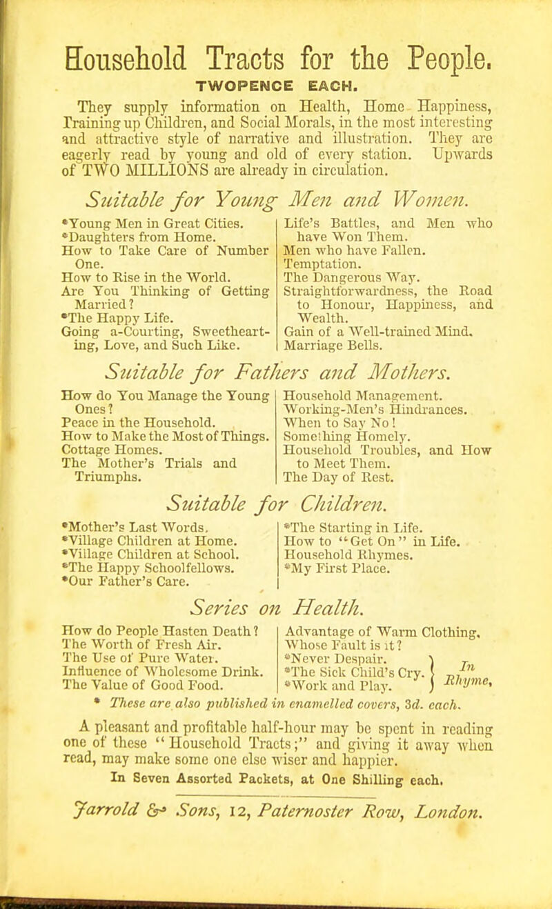 Eousehold Tracts for the People. TWOPENCE EACH. They supply information on Health, Home Happiness, Training up Chilch'en, and Social Morals, in the most interesting and attractive style of narrative and illusti-ation. They are eagerly read hy young and old of every station. Upwards of TWO MILLIONS are already m circulation. Suitable for Young Men and Women. *Young Men in Great Cities. 'Daughters from Home. How to Take Care of Number One. How to Kise in the World. Aie You Thinking of Getting Married 1 •The Happy Life. Going a-Courting, Sweetheart- ing, Love, and Such Like. Life's Battles, and Men who have Won Them. Men who have Fallen. Temptation. The Dangerous Way. Straightforwardness, the Road to Honour, Happiness, and Wealth. Gain of a Well-trained Mind. Marriage Bells. Suitable for Fathers and Mothers. How do You Manage the Young Ones? Peace in the Household. How to Make the Most of Things. Cottage Homes. The Mother's Trials and Triumphs. Household Management. Working-Men's Hindi'ances. When to Say No! Some'.hing Homely. Household Troubles, and How to Meet Them. The Day of Rest. Suitable for Children. •Mother's Last Words, •Village Children at Home. •Village Children at School. •The ilappy Schoolfellows. •Our Father's Care. •The Starting in Life. How to Get On  in Life. Household Rhymes. *My First Place. Series on Health. How do People Hasten Death ? The Worth of Fresh Air. The Use of Pure Water. Influence of Wholesome Drink The Value of Good Food. Advantage of Warm Clothing. Whose Fault is it ? *Never Despair. '\ The Sick Child's Cry. \ «Work and Play. ) Tlitse are also pxiblislied in enamelled covc7's, Zd. each* In Rhyme, A pleasant and profitable half-hour may be spent in reading one of these Household Tracts; and giving it away when read, may make some one else wiser and happier. In Seven Assorted Packets, at One Shilling each.