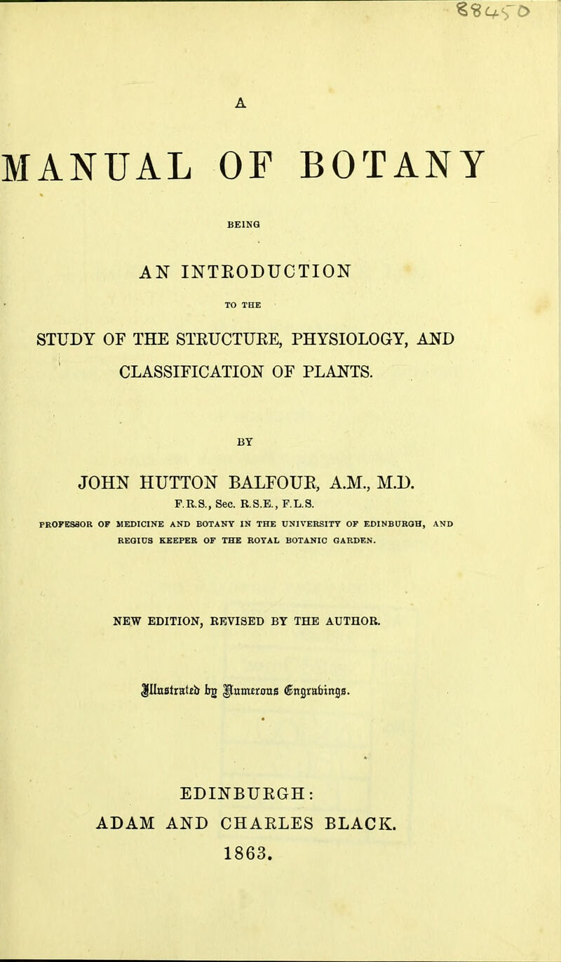 o A MANUAL OF BOTANY BEING AN INTRODUCTION TO THE STUDY OF THE STRUCTURE, PHYSIOLOGY, AND CLASSIFICATION OF PLANTS. JOHN HUTTON BALFOUR, A.M., M.D. F.R.S., Sec. R.S.E., F.L.S. PROFESSOR OF MEDICINE AND BOTANY IN THE UNIVERSITY OF EDINBURGH, AND REGIUS KEEPER OF THE ROYAL BOTANIC GARDEN. NEW EDITION, REVISED BY THE AUTHOR. $IlnstntUi> hv pumtrons ©ttgrabings. EDINBURGH: ADAM AND CHARLES BLACK. 1863.