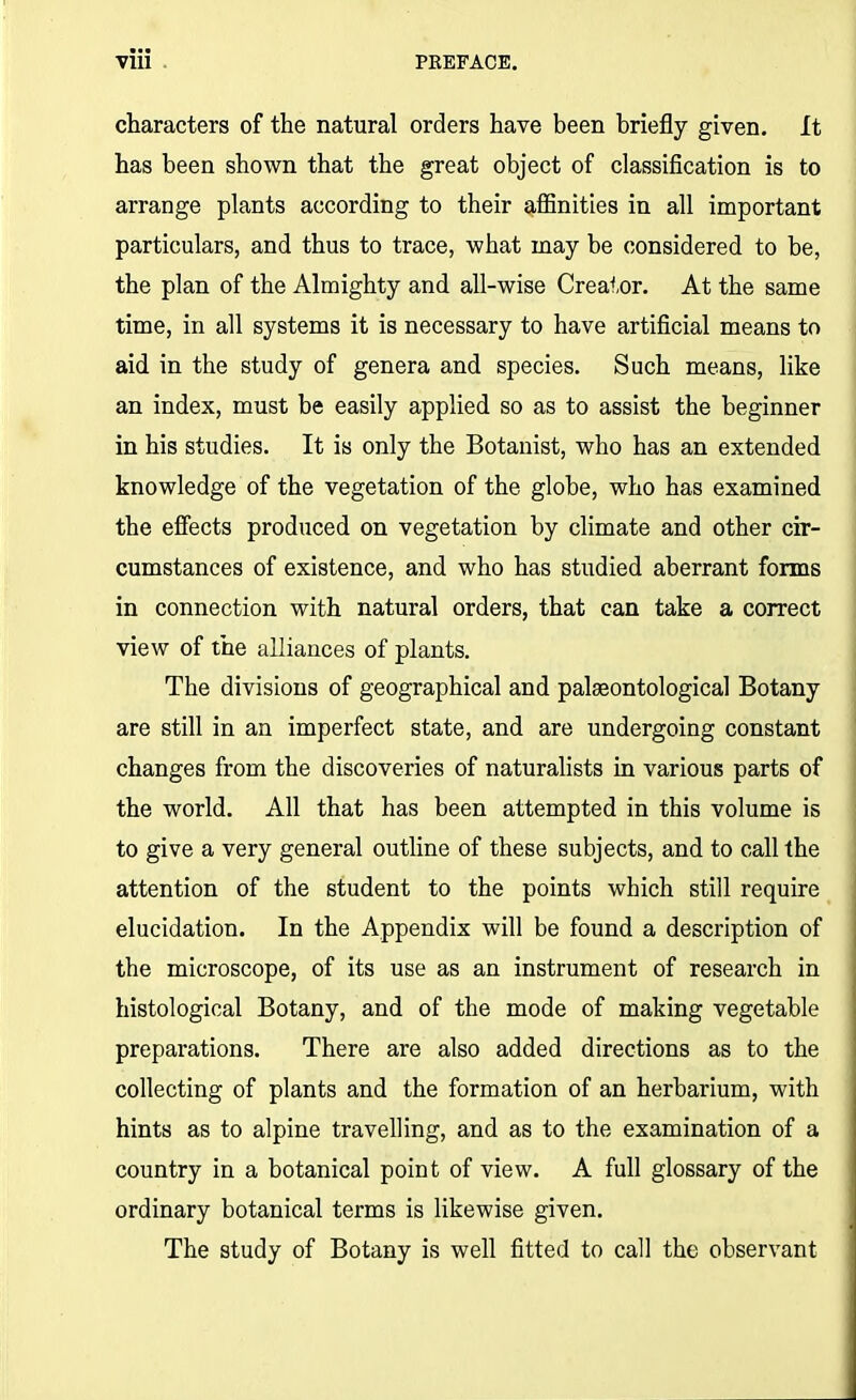 characters of the natural orders have been briefly given. It has been shown that the great object of classification is to arrange plants according to their affinities in all important particulars, and thus to trace, what may be considered to be, the plan of the Almighty and all-wise Creator. At the same time, in all systems it is necessary to have artificial means to aid in the study of genera and species. Such means, like an index, must be easily applied so as to assist the beginner in his studies. It is only the Botanist, who has an extended knowledge of the vegetation of the globe, who has examined the effects produced on vegetation by climate and other cir- cumstances of existence, and who has studied aberrant forms in connection with natural orders, that can take a correct view of the alliances of plants. The divisions of geographical and palaeontological Botany are still in an imperfect state, and are undergoing constant changes from the discoveries of naturalists in various parts of the world. All that has been attempted in this volume is to give a very general outline of these subjects, and to call the attention of the student to the points which still require elucidation. In the Appendix will be found a description of the microscope, of its use as an instrument of research in histological Botany, and of the mode of making vegetable preparations. There are also added directions as to the collecting of plants and the formation of an herbarium, with hints as to alpine travelling, and as to the examination of a country in a botanical point of view. A full glossary of the ordinary botanical terms is likewise given. The study of Botany is well fitted to call the observant