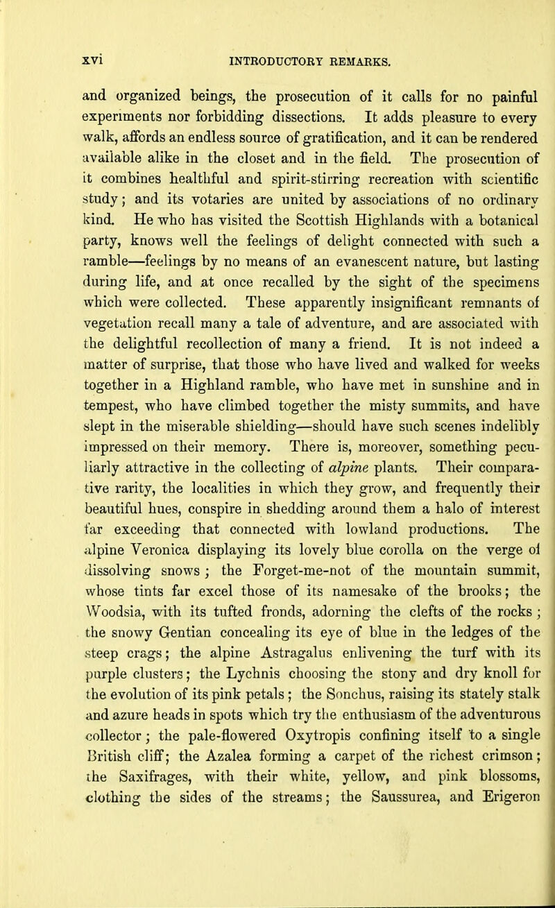 and organized beings, the prosecution of it calls for no painful experiments nor forbidding dissections. It adds pleasure to every walk, affords an endless source of gratification, and it can be rendered available alike in the closet and in the field. The prosecution of it combines healthful and spirit-stirring recreation with scientific study; and its votaries are united by associations of no ordinary kind. He who has visited the Scottish Highlands with a botanical party, knows well the feelings of delight connected with such a ramble—feelings by no means of an evanescent nature, but lasting during life, and at once recalled by the sight of the specimens which were collected. These apparently insignificant remnants of vegetation recall many a tale of adventure, and are associated with the delightful recollection of many a friend. It is not indeed a matter of surprise, that those who have lived and walked for weeks together in a Highland ramble, who have met in sunshine and in tempest, who have climbed together the misty summits, and have slept in the miserable shielding—should have such scenes indelibly impressed on their memory. There is, moreover, something pecu- liarly attractive in the collecting of alpine plants. Their compara- tive rarity, the localities in which they grow, and frequently their beautiful hues, conspire in shedding around them a halo of interest far exceeding that connected with lowland productions. The alpine Veronica displaying its lovely blue corolla on the verge of dissolving snows; the Forget-me-not of the mountain summit, whose tints far excel those of its namesake of the brooks; the Woodsia, with its tufted fronds, adorning the clefts of the rocks; the snowy Gentian concealing its eye of blue in the ledges of the steep crags; the alpine Astragalus enlivening the turf with its purple clusters; the Lychnis choosing the stony and dry knoll for the evolution of its pink petals ; the Sonchus, raising its stately stalk and azure heads in spots which try the enthusiasm of the adventurous collector; the pale-flowered Oxytropis confining itself to a single British cliff; the Azalea forming a carpet of the richest crimson; the Saxifrages, with their white, yellow, and pink blossoms, clothing the sides of the streams; the Saussurea, and Erigeron