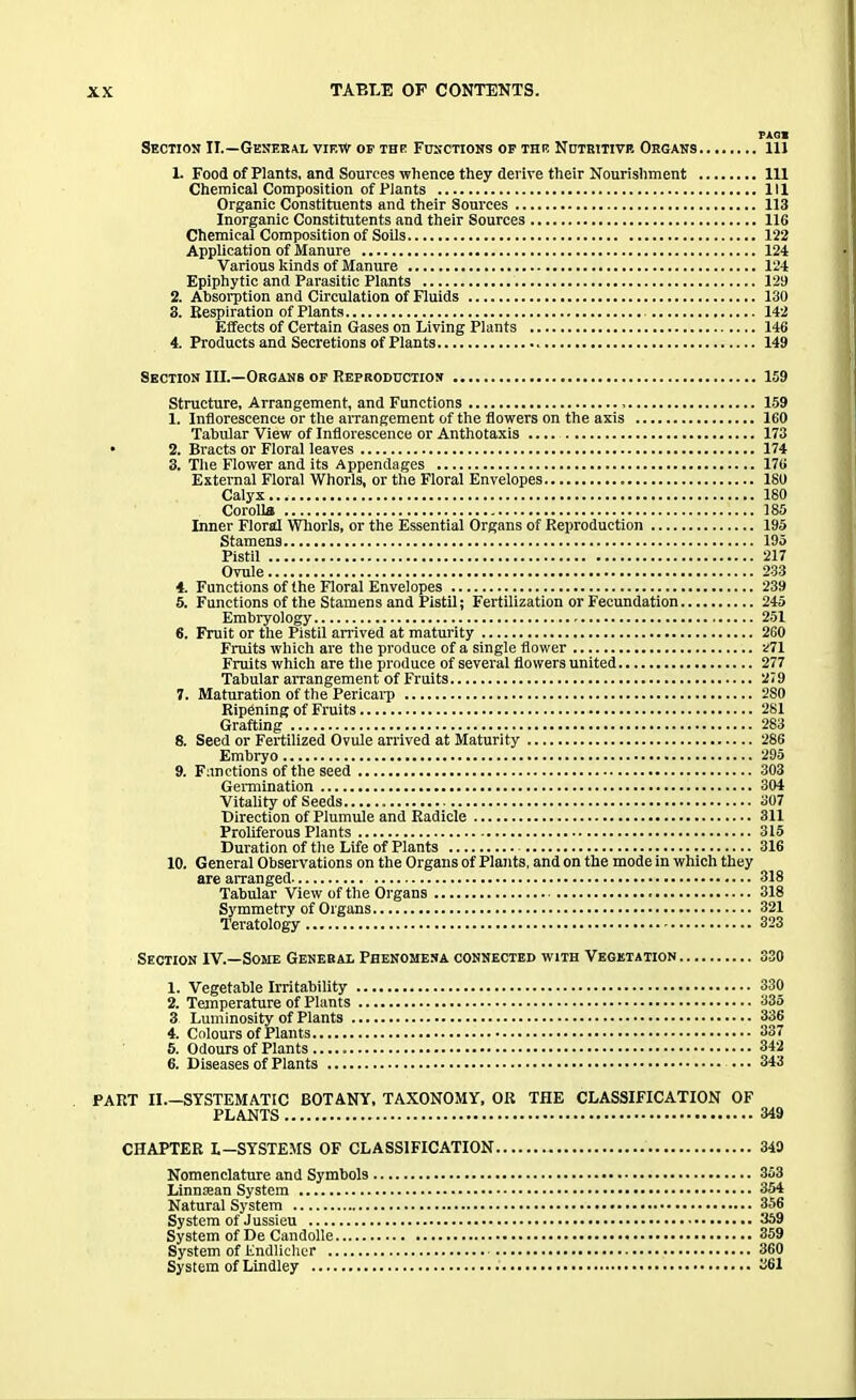 Section II.—General view of the Functions of the Nutritive Organs 1. Food of Plants, and Sources whence they derive their Nourishment Chemical Composition of Plants Organic Constituents and their Sources Inorganic Constituents and their Sources Chemical Composition of Soils Application of Manure Various kinds of Manure Epiphytic and Parasitic Plants 2. Absorption and Circulation of Fluids 3. Respiration of Plants Effects of Certain Gases on Living Plants 4. Products and Secretions of Plants Section III.—Organs of Reproduction Structure, Arrangement, and Functions 1. Inflorescence or the arrangement of the flowers on the axis Tabular View of Inflorescence or Anthotaxis • 2. Bracts or Floral leaves 3. The Flower and its Appendages External Floral Whorls, or the Floral Envelopes Calyx Corolla Inner Floral Whorls, or the Essential Organs of Reproduction Stamens Pistil Ovule 4. Functions of the Floral Envelopes 5. Functions of the Stamens and Pistil; Fertilization or Fecundation Embryology 6. Fruit or the Pistil arrived at maturity Fruits which are the produce of a single flower Fruits which are the produce of several flowers united Tabular arrangement of Fruits 7. Maturation of the Pericaip Ripening of Fruits Grafting 8. Seed or Fertilized Ovule arrived at Maturity Embryo 9. Functions of the seed Germination Vitality of Seeds Direction of Plumule and Radicle Proliferous Plants Duration of the Life of Plants 10. General Observations on the Organs of Plants, and on the mode in which they are arranged Tabular View of the Organs Symmetry of Organs Teratology Section IV.—Some General Phenomena connected with Vegetation 1. Vegetable Irritability 2. Temperature of Plants 3 Luminosity of Plants 4. Colours of Plants 5. Odours of Plants 6. Diseases of Plants PART II.—SYSTEMATIC BOTANY, TAXONOMY, OR THE CLASSIFICATION OF PLANTS CHAPTER L-SYSTEMS OF CLASSIFICATION Nomenclature and Symbols Linnsean System Natural System System of Jussieu System of De Candolle System of Endlicher System of Lindley TAGS . Ill , 111 . Ill , 113 , 116 , 122 124 , 124 129 130 142 146 149 , 159 159 160 173 174 176 ISO ISO 185 195 195 217 233 239 245 251 260 271 277 279 2S0 281 283 286 295 303 304 307 311 315 316 318 318 321 323 330 330 335 336 337 342 343 349 349 353 354 356 359 359 360 361