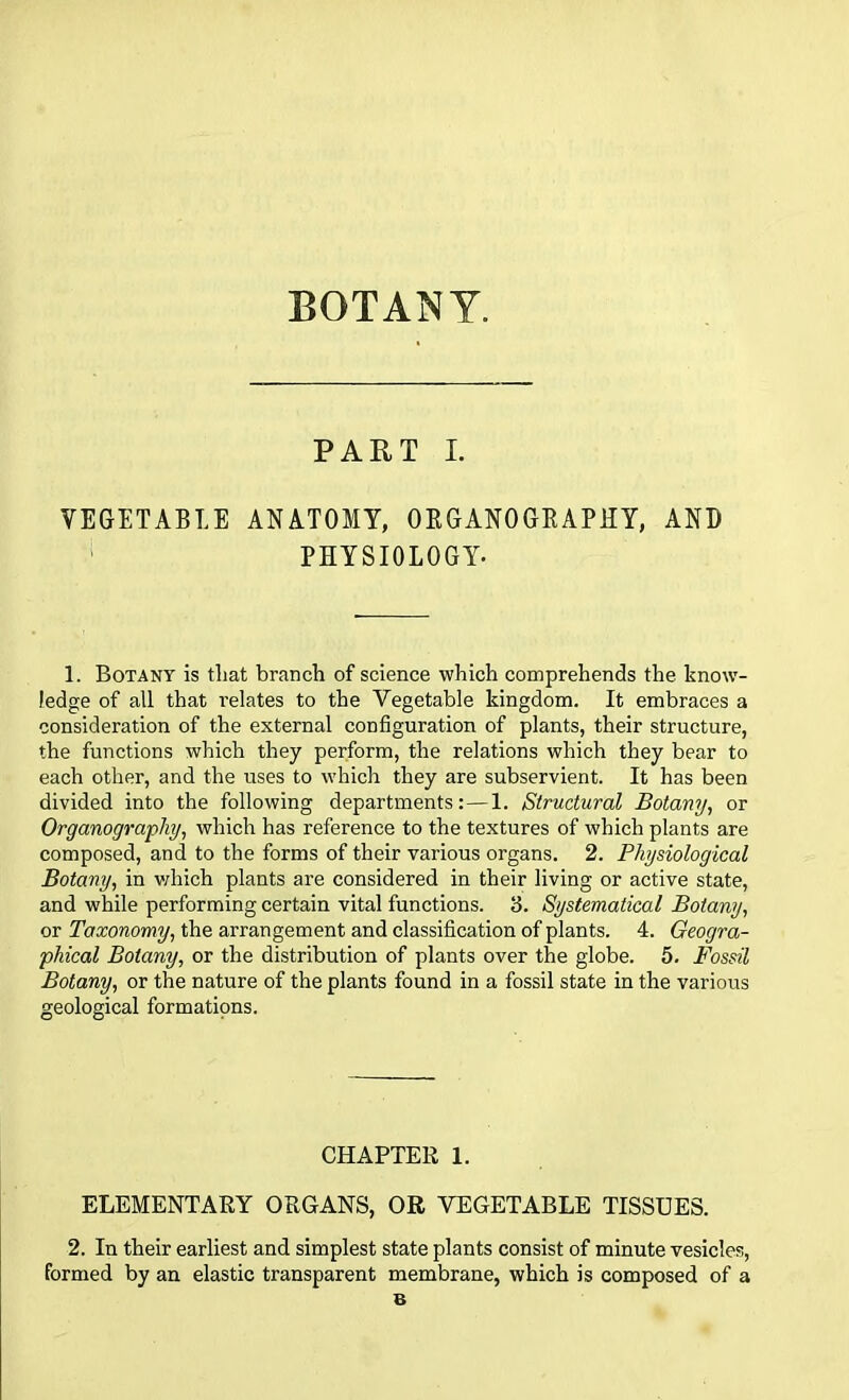 BOTANY. PART I. VEGETABLE ANATOMY, ORGANOGRAPHY, AND PHYSIOLOGY. 1. Botany is that branch of science which comprehends the know- ledge of all that relates to the Vegetable kingdom. It embraces a consideration of the external configuration of plants, their structure, the functions which they perform, the relations which they bear to each other, and the uses to which they are subservient. It has been divided into the following departments:—1. Structural Botany, or Organography, which has reference to the textures of which plants are composed, and to the forms of their various organs. 2. Physiological Botany, in which plants are considered in their living or active state, and while performing certain vital functions. 3. Systematical Botany, or Taxonomy, the arrangement and classification of plants. 4. Geogra- phical Botany, or the distribution of plants over the globe. 5. Fossil Botany, or the nature of the plants found in a fossil state in the various geological formations. CHAPTER 1. ELEMENTARY ORGANS, OR VEGETABLE TISSUES. 2. In their earliest and simplest state plants consist of minute vesicles, formed by an elastic transparent membrane, which is composed of a 6