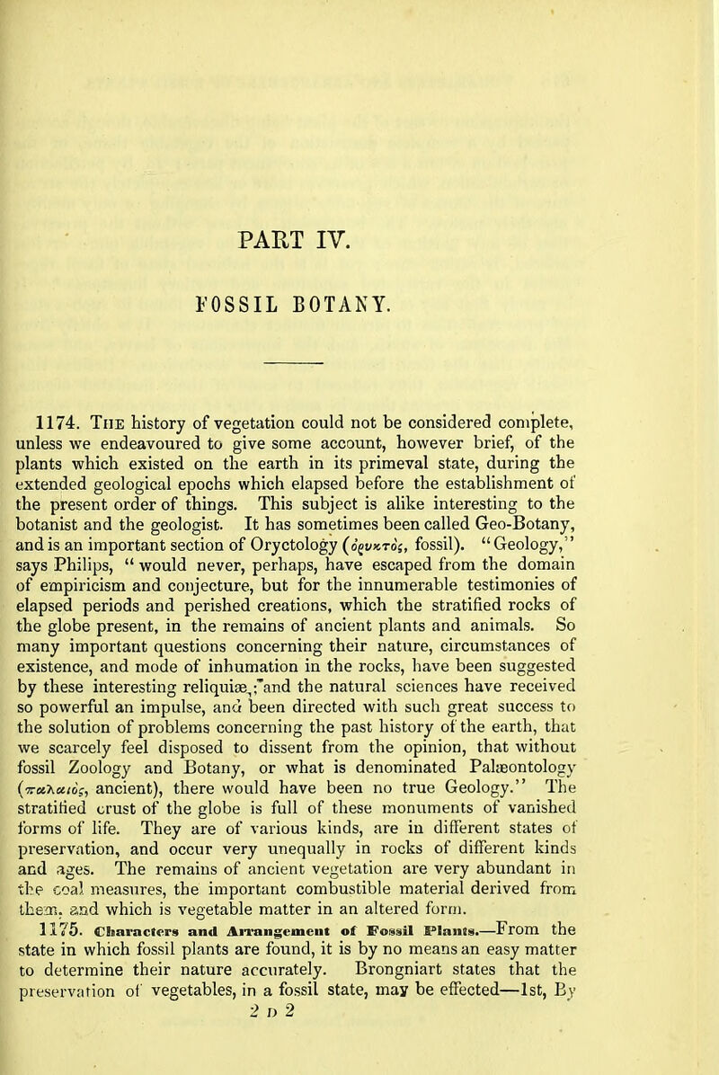 PART IV. FOSSIL BOTANY. 1174. The history of vegetation could not be considered complete, unless we endeavoured to give some account, however brief, of the plants which existed on the earth in its primeval state, during the extended geological epochs which elapsed before the establishment of the present order of things. This subject is alike interesting to the botanist and the geologist. It has sometimes been called Geo-Botany, and is an important section of Oryctology (o^vkto;, fossil). “ Geology,” says Philips, “ would never, perhaps, have escaped from the domain of empiricism and conjecture, but for the innumerable testimonies of elapsed periods and perished creations, which the stratified rocks of the globe present, in the remains of ancient plants and animals. So many important questions concerning their nature, circumstances of existence, and mode of inhumation in the rocks, have been suggested by these interesting reliquiae,,'and the natural sciences have received so powerful an impulse, and been directed with such great success to the solution of problems concerning the past history of the earth, that we scarcely feel disposed to dissent from the opinion, that without fossil Zoology and Botany, or what is denominated Palaeontology ancient), there would have been no true Geology.” The stratified crust of the globe is full of these monuments of vanished forms of life. They are of various kinds, are in different states of preservation, and occur very unequally in rocks of different kinds and ages. The remains of ancient vegetation are very abundant in the coal measures, the important combustible material derived from them, and which is vegetable matter in an altered form. 1175. Characters and Arrangement of Fossil Plants.—From the state in which fossil plants are found, it is by no means an easy matter to determine their nature accurately. Brongniart states that the preservation of vegetables, in a fossil state, may be effected—1st, By