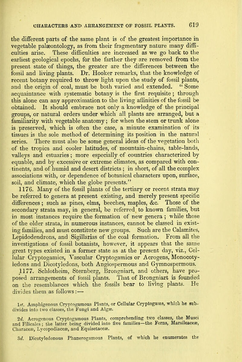 the different parts of the same plant is of the greatest importance in vegetable palaeontology, as from their fragmentary nature many diffi- culties arise. These difficulties are increased as we go back to the earliest geological epochs, for the farther they are removed from the present state of things, the greater are the differences between the fossil and living plants. Dr. Hooker remarks, that the knowledge of recent botany required to throw light upon the study of fossil plants, and the origin of coal, must be both varied and extended. “ Some acquaintance with systematic botany is the first requisite; through this alone can any approximation to the living affinities of the fossil be obtained. It should embrace not only a knowledge of the principal groups, or natural orders under which all plants are arranged, but a familiarity with vegetable anatomy; for when the stem or trunk alone is preserved, which is often the case, a minute examination of its tissues is the sole method of determining its position in the natural series. There must also be some general ideas of the vegetation both of the tropics and cooler latitudes, of mountain-chains, table-lands, valleys and estuaries; more especially of countries characterized by equable, and by excessive or extreme climates, as compared with con- tinents, and of humid and desert districts ; in short, of all the complex associations with, or dependence of botanical characters upon, surface, soil, and climate, which the globe presents.” 1176. Many of the fossil plants of the tertiary or recent strata may be referred to genera at present existing, and merely present specific differences ; such as pines, elms, beeches, maples, &c. Those of the secondary strata may, in general, be referred to known families, but in most instances require the formation of new genera ; while those of the older strata, in numerous instances, cannot be classed in exist- ing families, and must constitute new groups. Such are the Calamites, Lepidodendrons, and Sigillarias of the coal formation. From all the investigations of fossil botanists, however, it appears that the same great types existed in a former state as at the present day, viz., Cel- lular Cryptogamics, Vascular Cryptogamics or Acrogens, Monocoty- ledons and Dicotyledons, both Angiospermous and Gymnospermous. 1177. Schlotheim, Sternberg, Brongniart, and others, have pro- posed arrangements of fossil plants. That of Brongniart is founded on the resemblances which the fossils bear to living plants. He divides them as follows: — lot, Amphigenous Cryptogamous Plants, or Cellular Cryptogams, which he sob- divides into two classes, the Fungi and Alg®. 2d. Acrogenous Cryptogamous Plants, comprehending two classes, the Musci and Filicales; the latter being divided into five families—the Ferns, Marsileace®, Charace®, Lvcopodiace®, and Equisetace®. 3d. Dicotyledonous Phanerogamous Plants, of which he enumerates the