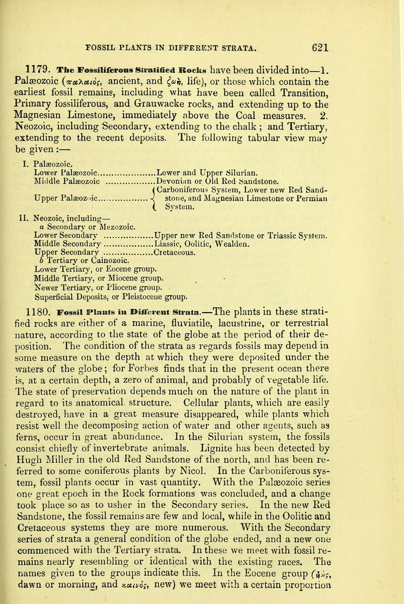 1179. Tbe Fossiliferoua Stratified Rocks have been divided into—1. Palaeozoic (iret’Ka.io;, ancient, and life), or those which contain the earliest fossil remains, including what have been called Transition, Primary fossiliferous, and Grauwacke rocks, and extending up to the Magnesian Limestone, immediately above the Coal measures. 2. Neozoic, including Secondary, extending to the chalk ; and Tertiary, extending to the recent deposits. The following tabular view may be given:— I. Paleozoic. Lower Palaeozoic Lower and Upper Silurian. Middle Palaeozoic Devonian or Old Red Sandstone. (Carboniferous System, Lower new Red Sand- Upper Palaeozoic stone, and Magnesian Limestone or Permian (_ System. II. Neozoic, including— a Secondary or Mezozoic. Lower Secondary Upper new Red Sandstone or Triassic System. Middle Secondary Liassic, Oolitic, Wealden. Upper Secondary Cretaceous. b Tertiary or Cainozoic. Lower Tertiary, or Eocene group. Middle Tertiary, or Miocene group. Newer Tertiary, or Pliocene group. Superficial Deposits, or Pleistocene group. 1180. Fossil Plants in Different strata.—The plants in these strati- fied rocks are either of a marine, fluviatile, lacustrine, or terrestrial nature, according to the state of the globe at the period of their de- position. The condition of the strata as regards fossils may depend in some measure on the depth at which they were deposited under the waters of the globe ; for Forbes finds that in the present ocean there is, at a certain depth, a zero of animal, and probably of vegetable life. The state of preservation depends much on the nature of the plant in regard to its anatomical structure. Cellular plants, which are easily destroyed, have in a great measure disappeared, while plants which resist well the decomposing action of water and other agents, such as ferns, occur in great abundance. In the Silurian system, the fossils consist chiefly of invertebrate animals. Lignite has been detected by Hugh Miller in the old Red Sandstone of the north, and has been re- ferred to some coniferous plants by Nicol. In the Carboniferous sys- tem, fossil plants occur in vast quantity. With the Palaeozoic series one great epoch in the Rock formations was concluded, and a change took place so as to usher in the Secondary series. In the new Red Sandstone, the fossil remains are few and local, while in the Oolitic and Cretaceous systems they are more numerous. With the Secondary series of strata a general condition of the globe ended, and a new one commenced with the Tertiary strata. In these we meet with fossil re- mains nearly resembling or identical with the existing races. The names given to the groups indicate this. In the Eocene group dawn or morning, and kociuo;, new) we meet with a certain proportion