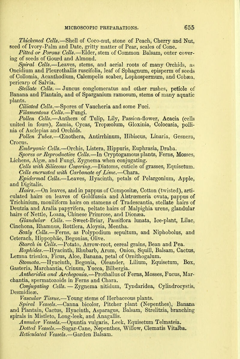 Thickened, Cells.—Shell of Coco-nut, stone of Peach, Cherry and Nut, seed of Ivory-Palm and Date, gritty matter of Pear, scales of Cone. Pitted or Porous Cells.—Elder, stem of Common Balsam, outer cover- ing of seeds of Gourd and Almond. Spiral Cells.—Leaves, stems, and aerial roots of many Orchids, as Oncidium and Pleurothallis ruscifolia, leaf of Sphagnum, episperm of seeds of Collomia, Acanthodium, Calempelis scaber, Lophospermum, and Cobaea, pericarp of Salvia. Stellate Cells. — Juncus conglomeratus and other rushes, petiole of Banana and Plantain, and of Sparganium ramosum, stems of many aquatic plants. Ciliated Cells.—Spores of Yaucheria and some Fuci. Filamentous Cells.—Fungi. Pollen Cells.—Anthers of Tulip, Lily, Passion-flower, Acacia (cells united in fours), Zamia, Cycas, Tropseolum, Gloxinia, Colocasia, polli- nia of Asclepias and Orchids. Pollen Tubes.—CEnothera, Antirrhinum, Hibiscus, Linaria, Gesnera, Crocus. Embryonic Cells.—Orchis, Listera, Hippuris, Euphrasia, Draba. Spores or Reproductive Cells.—In Cryptogamous plants, Ferns, Mosses, Lichens, Algse, and Fungi, Zygnema when conjugating. Cells with Siliceous Covering.—Diatoms, cuticle of grasses, Equisetum. Cells encrusted with Carbonate of Lime.—Chara. Epidermal Cells.—Leaves, Hyacinth, petals of Pelargonium, Apple, and Digitalis. Hairs.—On leaves, and in pappus of Composite, Cotton (twisted), arti- culated hairs on leaves of Goldfussia and Alstroemeria ovata, pappus of Trichinium, moniliform hairs on stamens of Tradescantia, stellate hairs of Deutzia and Aralia papyrifera, peltate hairs of Malpighia urens, glandular hairs of Nettle, Loaza, Chinese Primrose, and Dionaea. Glandular Cells. — Sweet-Briar, Passiflora lunata, Ice-plant, Lilac, Cinchona, Rhamnus, Rottlera, Aloysia, Mentha. Scaly Cells.—Ferns, as Polypodium sepultum, and Niphobolus, and Ceterach, Hippophae, Begonias, Olive. Starch in Cells.—Potato, Arrow-root, cereal grains, Bean and Pea. Raphides.—Hyacinth, Rhubarb, Arum, Onion, Squill, Balsam, Cactus, Lemna trisulca, Ficus, Aloe, Banana, petal of Ornithogalum. Stomata.—Hyacinth, Begonia, Oleander, Lilium, Equisetum, Box, Gasteria, Marchantia, Crinum, Yucca, Bilbergia. Antheridia and Archegonia.—Prothallus of Ferns, Mosses, Fucus, Mar- chantia, spermatozoids in Ferns and Chara. Conjugating Cells. — Zygnema nitidum, Tyndaridea, Cylindrocystis, Desmidieee. Vascular Tissue.-—Young stems of Herbaceous plants. Spiral Vessels.—Canna bicolor, Pitcher plant (Nepenthes), Banana and Plantain, Cactus, Hyacinth, Asparagus, Balsam, Strelitzia, branching spirals in Mistleto, Long-leek, and Anagallis. Annular Vessels.—Opuntia vulgaris, Leek, Equisetum Telmateia. Dotted Vessels.—Sugar-Cane, Nepenthes, Willow, Clematis Vitalba. Reticulated Vessels.—Garden Balsam.