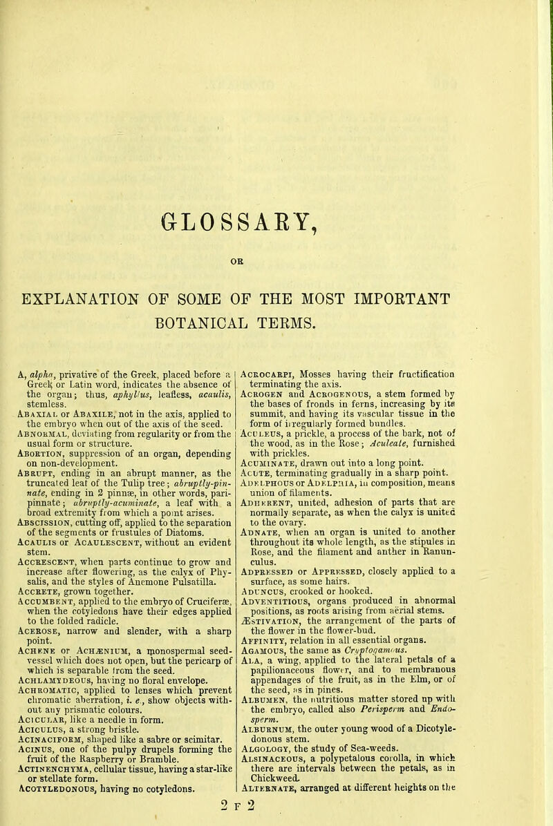 GLOSSARY, OR EXPLANATION OF SOME OF THE MOST IMPORTANT BOTANICAL TERMS. A, alphn, privative of the Greek, placed before a Greek or Latin word, indicates the absence of the organ; thus, aphyllus, leafless, acuulis, stemless. Abaxiai, or Abaxile, not in the axis, applied to the embryo when out of the axis of the seed. Abnormal, deviating from regularity or from the usual form or structure. Aboetion, suppression of an organ, depending on non-development. Abrupt, ending in an abrupt manner, as the truncaled leat of the Tulip tree; abruptly-pin- nate, ending in 2 pinna, in other words, pari- pinnate; ubruptly-acuminate, a leaf with a broad extremity from which a point arises. Abscission, cutting off, applied to the separation of the segments or frustules of Diatoms. Acaulis or Acaulescent, without an evident stem. Acceescent, when parts continue to grow and increase after flowering, as the calyx of Pliy- salis, and the styles of Anemone Pulsatilla. Acceete, grown together. Accumbemt, applied to the embryo of Cruciferae, when the cotyledons have their edges applied to the folded radicle. Aceeose, narrow and slender, with a sharp point. Achkne or Achienium, a rponospennal seed- vessel which does not open, but the pericarp of which is separable from the seed. Achlamydeous, having no floral envelope. Achromatic, applied to lenses which prevent chromatic aberration, i. e., show objects with- out any prismatic colours. Acicui.ar, like a needle in form. Aciculus, a strong bristle. Acinacieoem, shaped like a sabre or scimitar. Acinus, one of the pulpy drupels forming the fruit of the Raspberry or Bramble. Actinenchyma, cellular tissue, having a star-like or stellate form. Acotylkdonods, having no cotyledons. Aceocabpi, Mosses having their fructification terminating the axis. Acrogen and Ackogenous, a stem formed by the bases of fronds in ferns, increasing by its summit, and having its vascular tissue in the form of irregularly formed bundles. Aculkus, a prickle, a process of the bark, not of the wood, as in the Rose; Aculeate, furnished with prickles. Acuminate, drawn out into a long point. Acute, terminating gradually in a sharp point. Adk i.phous or Adklpma, in composition, means union of filaments. Adherent, united, adhesion of parts that are normally separate, as when the calyx is united to the ovary. Adnate, when an organ is united to another tliroughout its w'hole length, as the stipules in Rose, and the filament and anther in Ranun- culus. Adpeessed or Apprf.ssed, closely applied to a surface, as some hairs. Aduncus, crooked or hooked. Adventitious, organs produced in abnormal positions, as roots arising from aerial stems. Estivation, the arrangement of the parts of the flower in the flower-bud. Affinity, relation in all essential organs. Agamous, the same as Cryptotjamcus. Ai.a, a wing, applied to the lateral petals of a papilionaceous flowtr, and to membranous appendages of the fruit, as in the Elm, or of the seed, as in pines. Albumen, the nutritious matter stored up with the embryo, called also Perisperm and Endo- sperm. Alburnum, the outer young wood of a Dicotyle- donous stem. Algology, the study of Sea-weeds. Alsinaceous, a polypetalous corolla, in which there are intervals between the petals, as in Chickweed. Alternate, arranged at different heights on the 2 F 2