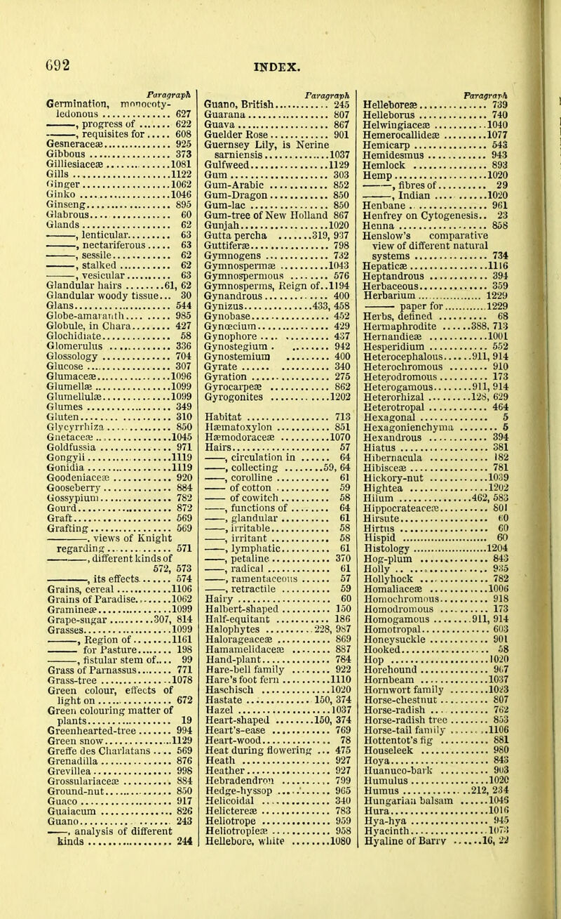 Paragraph Germination, mnnocoty'- ledonous 627 , progress of 622 , requisites for 608 Gesneracese 925 Gibbous 373 Gilliesiacete 1081 Gills 1122 (iinger 1062 Ginko 1046 Ginseng 895 Glabrous 60 Glands 62 , lenticular 63 , nectariferous 63 , sessile 62 , stalked 62 , vesicular 63 Glandular hairs 61, 62 Glandular woody tissue... 30 Gians 544 Globe-amaranth 985 Globule, in Chara 427 Glochidiate 58 Glomerulus 336 Glossology 704 Glucose 307 Glumacete 1096 Glumellte 1099 Glumelluke 1099 Glumes 349 Gluten 310 Glycyrrhiza 850 Guetaceas 1045 Goldfussia 971 Gongyli 1119 Gonidia 1119 Goodeniaceae 920 Gooseberry 884 Gossypium 782 Gourd 872 Graft 569 Grafting 569 . views of Knight regarding 571 , different kinds of 572, 573 , its effects. 574 Grains, cereal 1106 Grains of Paradise 1062 Graminete 1099 Grape-sugar 307, 814 Grasses 1099 , Region of 1161 for Pasture 198 , fistular stem of.... 99 Grass of Parnassus 771 Grass-tree 1078 Green colour, effects of light on 672 Green colouring matter of plants 19 Greenhearted-tree 994 Green snow 1129 Greffe des Charlatans .... 569 Grenadilla 876 Grevillea 998 Grossulariaceas 8S4 Ground-nut 850 Guaco 917 Guaiacum 826 Guano 243 ——, analysis of different kinds 244 Paragraph Guano, British 245 Guarana 807 Guava 867 Guelder Rose 901 Guernsey Lily, is Nerine sarniensis 1037 Gulfweed 1129 Gum 303 Gum-Arabic 852 Gum-Dragon 850 Gum-lac 850 Gum-tree of New Holland 867 Gunjah 1020 Guttapercha 319,937 Guttifer® 798 Gymnogens 732 Gymnospermse 1043 Gymnospermous 576 Gymnosperms, Reign of..II94 Gynandrous 400 Gynizus 433, 458 Gynobase 452 Gyncecium 429 Gynophore 437 Gynostegium 942 Gynostemium 400 Gyrate 340 Gyration 275 Gyrocarpete 862 Gyrogonites 1202 Habitat Haematoxylon Htemodoracete Hairs , circulation in . , collecting , corolline of cotton of cowitch , functions of , glandular , irritable , irritant , lymphatic , petaline , radical , ramentaeeous . , retractile Hairy Halbert-shaped Half-equitant Halophytes Halorageaceae Hamamelidacem ... Hand-plant Hare-bell family ... Hare's foot fern Haschisch Hastate Hazel Heart-shaped Heart’s-ease Heart-wood Heat during flowerin. Heath Heather Hebradendron Hedge-hyssop Helicoidal Helicterese Heliotrope Heliotropieie Hellebore, white ... .... 713 .... 851 ....1070 .... 57 .... 64 ..59, 64 .... 61 .... 59 .... 58 .... 64 .... 61 .... 58 .... 58 .... 61 .... 370 .... 61 .... 57 .... 59 .... 60 .... 150 .... 186 228, 987 .... 869 .... 8S7 .... 784 .... 922 ....1110 ....1020 150, 374 ....1037 .150, 374 .... 769 .... 78 ... 475 .... 927 .... 927 .... 799 .... 965 .... 340 .... 783 .... 959 .... 958 ....1080 Paragraph. Hellebores 739 Helleborus 740 Helwingiace® 1040 HemerocallideiE 1077 Hemicarp 543 Hemidesmus 943 Hemlock 893 Hemp 1020 .fibres of 29 , Indian 1020 Henbane . 961 Henfrey on Cytogenesis.. 23 Henna 858 Henslow’s comparative view of different natural systems 734 Hepaticse 1116 Heptandrous 394 Herbaceous 359 Herbarium 1229 paper for 1229 Herbs, defined 68 Hermaphrodite 3S8, 713 Hernaudieae 1001 Hesperidium 552 Heterocephalous 911, 914 Heterochromous 910 Heterodromous 173 Heterogamous 911, 914 Heterorhizal 128, 629 Keterotropal 464 Hexagonal 5 Hexagonienchyma 5 Hexandrous 394 Hiatus 381 Hibernacula 182 Hibisceae 781 Hickory-nut 1039 Hightea 1202 Hilum 462, 583 Hippocrateacere 801 Hirsute 60 Hirtus 60 Hispid 60 Histology 1204 Hog-plum 843 Holiy 935 Hollyhock 782 Homaliaceae 1006 Homochromous 918 Homodromous 173 Homogamous 911, 914 Homotropal 603 Honeysuckle 901 Hooked 58 Hop 1020 Horehound 91.7 Hornbeam 1037 Hornwort family 1023 Horse-chestnut 807 Horse-radish ... 762 Horse-radish tree 803 Horse-tail family — ,.1106 Hottentot's fig 881 Houseleek 980 Hoy a 843 Huanuco-baik 9u3 Humulus 1020 Humus 212, 234 Hungarian balsam 1046 Hura 1016 Hya-hya 945 Hyacinth 1073 Hyaline of Barry 16,22