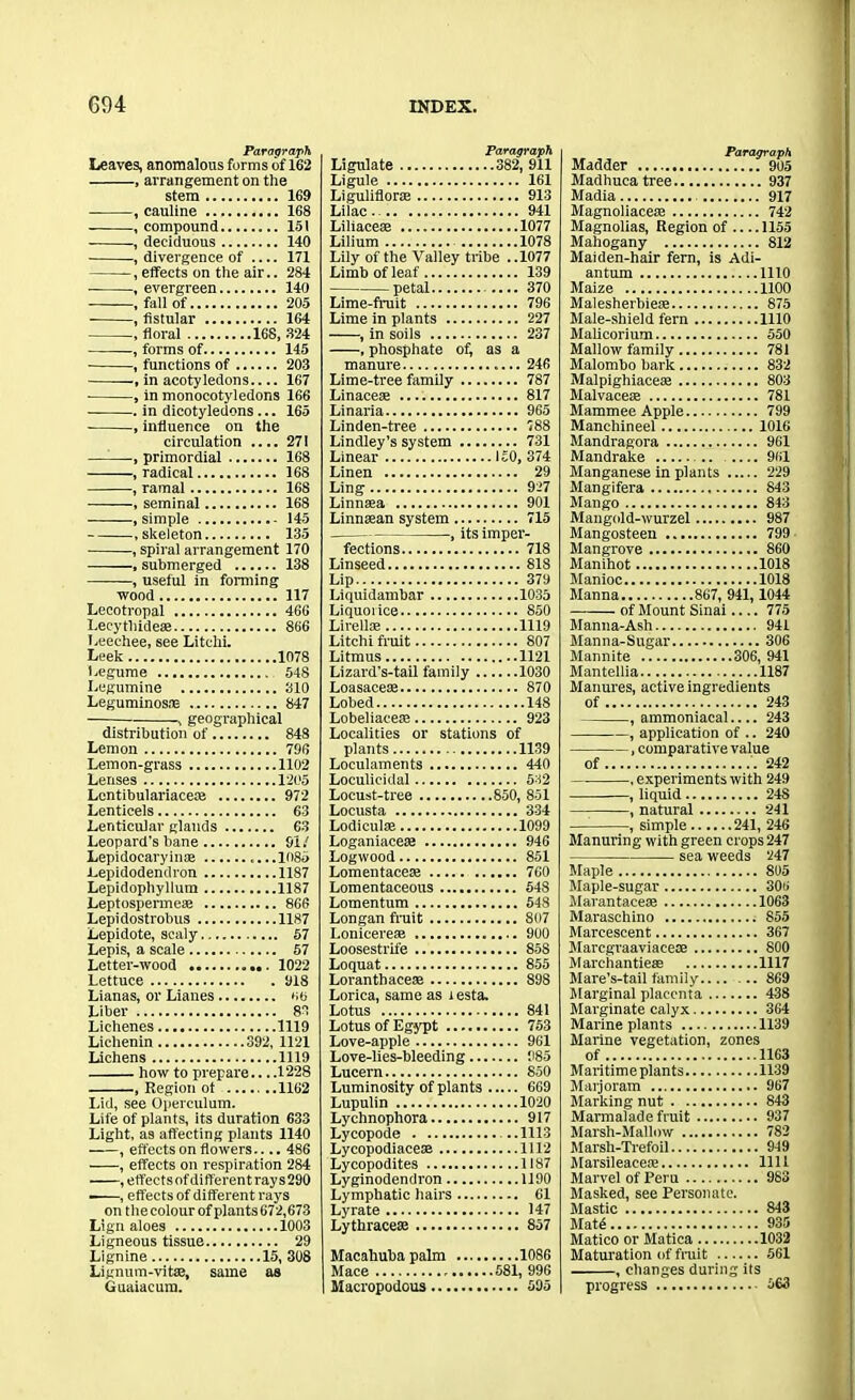 Paragraph Leaves, anomalous forms of 162 , arrangement on the stem 169 , cauline 168 , compound 151 , deciduous 140 , divergence of 171 , effects on the air.. 284 ■ , evergreen 140 .fall of 205 , fistular 164 , floral 168, 324 , forms of 145 , functions of 203 in acotyledons 167 , in monocotyledons 166 in dicotyledons ... 165 , influence on the circulation 271 , primordial 168 , radical 168 , ramal 168 , seminal 168 , simple 145 .skeleton 135 , spiral arrangement 170 , submerged 138 , useful in forming wood 117 Lecotropal 466 Leeythidese 866 I.eechee, see Litclii. Leek 1078 Legume 548 I.egumine 310 Leguminosne 847 , geographical distribution of 848 Lemon 796 Lemon-grass 1102 Lenses 1205 Lentibulariacete 972 Lenticels 63 Lenticular glands 63 Leopard's bane 91/ Lepidoearyinoe .1085 Lepidodendron 1187 Lepidophyllum 1187 Leptospermeae 866 Lepidostrobus 1187 Lepidote, scaly 57 Lepis, a scale 57 Letter-wood 1022 Lettuce 918 Lianas, or Lianes 66 Liber 83 Lichenes 1119 Liehenin 392, 1121 Lichens 1119 how to prepare 1228 , Region ot 1162 Lid, see Operculum. Life of plants, its duration 633 Light, as affecting plants 1140 , effects on flowers.... 486 , effects on respiration 284 , effects of different rays 290 ■ , effects of different rays on the colour of plants 672,673 Lign aloes 1003 Ligneous tissue 29 Lignine 15, 308 Lignum-vitaj, same as Guaiacum. Paragraph Ligulate 382, 911 Ligule 161 Liguliflorte 913 Lilac.. 941 Liliacese 1077 Lilium 1078 Lily of the Valley tribe . .1077 Limb of leaf 139 petal .... 370 Lime-fruit 796 Lime in plants 227 , in soils 237 , phosphate of, as a manure 246 Lime-tree family 787 Linaceaa 817 Linaria 965 Linden-tree 788 Lindley’s system 731 Linear 150, 374 Linen 29 Ling 927 Linnaea 901 Linntean system 715 , its imper- fections 718 Linseed 818 Lip 379 Liquidambar 1035 Liquorice 850 Lirelloe 1119 Litchi fruit 807 Litmus 1121 Lizard’s-tail family 1030 Loasacese 870 Lobed 148 Lobeliacese 923 Localities or stations of plants 1139 Loculaments 440 Loculicidal 532 Locust-tree 850, 851 Locusta 334 Lodiculae 1099 Loganiacese 946 Logwood 851 Lomentaeese 760 Lomentaceous 548 Lomentum 548 Longan fruit 807 Lonicereae 900 Loosestrife 85S Loquat 855 Loranthaceas 898 Lorica, same as i esta. Lotus 841 Lotus of Egypt 753 Love-apple 961 Love-lies-bleeding 985 Lucern 850 Luminosity of plants 669 Lupulin 1020 Lychnophora 917 Lycopode ..1113 Lycopodiaceae 1112 Lycopodites 1187 Lyginodendron 1190 Lymphatic hairs 61 Lyrate 147 Lythracese 857 Macahuba palm 1086 Mace 581, 996 Macropodous 595 Paragraph Madder 905 Madhuea tree 937 Madia 917 Magnoliaceaj 742 Magnolias, Region of 1155 Mahogany 812 Maiden-hair fern, is Adi- antum 1110 Maize 1100 Malesherbiere 875 Male-shield fern 1110 Malicorium 550 Mallow family 781 Malombo bark 832 Malpighiacese 803 Malvacete 781 Mammee Apple 799 Manchineel 1016 Mandragora 961 Mandrake .... 961 Manganese in plants 229 Mangifera 843 Mango 843 Mangold-wurzel 987 Mangosteen 799 Mangrove 860 Manihot 1018 Manioc 1018 Manna 867, 941, 1044 of Mount Sinai.... 775 Manna-Ash 941 Manna-Sugar 306 Mannite 306, 941 Mantellia 1187 Manures, active ingredients of 243 , ammoniacal.... 243 , application of .. 240 , comparative value of 242 , experiments with 249 , liquid 24S , natural 241 , simple 241, 246 Manuring with green crops 247 sea weeds 247 Maple 805 Maple-sugar 306 Marantacete 1063 Maraschino 855 Marcescent 367 Marcgraaviaceae 800 Marchantieae 1117 Mare’s-tail family 869 Marginal placenta 438 Marginate calyx 364 Marine plants 1139 Marine vegetation, zones of 1163 Maritime plants 1139 Marjoram 967 Marking nut 843 Marmalade fruit 937 Marsh-Mallow 782 Marsh-Trefoil 949 Marsileacete 1111 Marvel of Peru 983 Masked, see Personate. Mastic 843 Matd 935 Matico or Matica 1032 Maturation of fruit 561 , changes during its progress 563