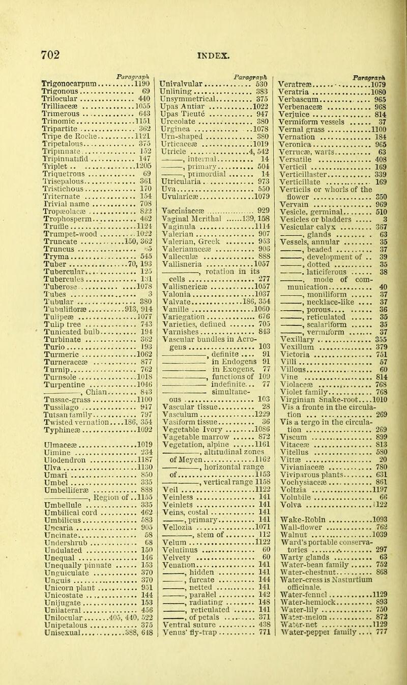 Paragraph Trigonocarpum 1190 Trigonous 69 Trilocular 440 Trilliacese 1055 Triraerous 643 Trinomic 1151 Tripartite 362 Tripe de Roche 1121 Tripetalous 375 Tripinnate 132 lTipinnatitid 147 Triplet 1205 Triquetrous 69 Trisepalous 361 Tristichous 170 Triternate 154 Trivial name 703 Tropseolacaj 822 Trophosperm 462 Truffle 1124 Trumpet-wood 1022 Truncate 150, 362 Truncus 45 Tryma 545 Tuber 70,193 Tubercular 125 Tuberculcs 131 Tuberose 1078 Tubes 3 Tubular 380 Tubuliiiorse 913, 914 Tulipeae 1077 Tulip tree 743 Tunicated bulb 194 Turbinate 362 Turio 193 Turmeric 1062 Turneraceae 877 Turnip 762 Turnsole 1018 Turpentine 1046 , Chian 843 Tussac-grass 1100 Tussilago 917 Tutsan family 797 Twisted vernation,. ..186, 354 Typhinem 1092 Ulmacese 1019 Uimine 234 Ulodendron 1187 Ulva 1130 Umari 850 Umbel 335 Umbellilerte 888 , Region of .. 1155 Umbellule 335 Umbilical cord 462 Umbilicus 583 Uncaria 905 Uncinate 58 Undershrub 68 Undulated 150 Unequal 146 Unequally pinnate 153 Unguiculate 370 Unguis 370 Unicorn plant 951 Unicostate 144 Uni jugate 153 Unilateral 456 Unilocular 405, 440, 522 Unipetalous 375 Unisexual SS8, 618 Paragraph Univalvular 530 Unlining 383 Unsymmetrical 375 Upas Antiar 1022 Upas Tieute 947 Urceolate 380 Urginea 1078 Urn-shaped 380 Urticaeese .1019 Utricle 4, 542 — , internal 14 , primary 504 , primordial 14 Utricularia. 973 Uva 550 Uvularieae 1079 Vacciniacete 929 Vaginal Merithal 139,158 Vaginula 1114 Valerian 907 Valerian, Greek 953 Valerianaceai 903 Valleculre S8S Vallisneria 1057 -, rotation in its cells 277 Vallisnerieae 1057 Valonia 1037 Valvate 186, 354 Vanille 1060 Variegation 676 Varieties, defined 705 Varnishes 843 Vascular bundles in Acro- gens 103 .definite.... 91 in Endogens 91 —— in Exogens. 77 , functions of 109 indefinite... 77 simultane- ous 103 Vascular tissue 28 Vaseulum 1229 V asiform tissue 36 Vegetable Ivory 10S6 Vagetable marrow 872 Vegetation, alpine 1161 , altitudinal zones of Meyen 1162 , horizontal range of 1153 , vertical range 1158 Veil 1122 Veinless 141 Veinlets 141 Veins, costal 141 .primary 141 Vellozia 1071 , stem of 112 Velum 1122 Velutinus 60 Velvety 60 Venation 141 1 , hidden 141 , furcate 144 , netted 141 ~, parallel 142 , radiating 148 , reticulated 141 , of petals 371 Ventral suture 438 Venus' fly-trap 771 Paragraph Veratrese • 1079 Veratria 1080 Verbascum 965 Verbenacese 968 Verjuice 814 Vermiform vessels 37 Vernal grass 1100 Vernation 184 Veronica 965 Verrucse, warts 63 Versatile 408 Verticil 169 Verticillaster 339 Verticillate 169 Verticils or whorls of the flower 350 Vervain 969 Vesicle, germinal 510 Vesicles or bladders 3 Vesicular calyx 367 , glands G3 Vessels, annular 35 , headed 37 , development of .. 39 , dotted 35 —-—-. laticiferous 38 mode of com- munication 40 , moniliform 37 , necklace-like .... 37 , porous 36 , reticulated 35 , scalariform 35 , vermiform 37 Vexillary 355 Vexillum 379 Victoria 751 Villi 57 Villous 60 Vine 814 Violacete 768 Violet family 768 Virginian Snake-root 1010 Vis a fronte in the circula- tion 269 Vis a tergo in the circula- tion 269 Viseum 899 Vitaeem S13 Vitellus 5S0 Vittte 20 Vivianiaeete 780 Viviparous plants 631 Vocliysiacete 861 Voltzia 1197 Volubile 66 Volva 1122 Wake-Robin 1093 Wall-flower 762 Walnut 1039 Ward’s portable conserva- tories •• 297 Warty glands 63 Water-bean family 752 Water-chestnut 868 Water-cress is Nasturtium officinale. Water-fennel 1129 Water-hemlock 893 Water-lily 750 Water-melon 872 Water-net 1129 Water-peppei family 777