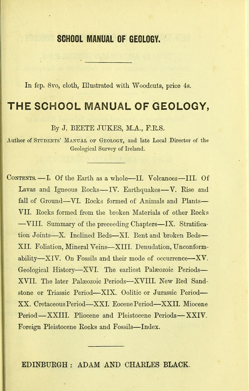 SCHOOL MANUAL OF GEOLOGY. In fcp. 8vo, cloth, Illustrated with Woodcuts, price 4s. THE SCHOOL MANUAL OF GEOLOGY, By J. BEETE JUKES, M.A., F.B.S. Author of Students’ Manual of Geology, and late Local Director of the Geological Survey of Ireland. Contents.—L Of the Earth as a whole—II. Volcanoes—III. Of Lavas and Igneous Bocks—IV. Earthquakes—V. Kise and fall of Ground—VI. Bocks formed of Animals and Plants— VII. Bocks formed from the broken Materials of other Bocks —VIII. Summary of the preceeding Chapters—IX. Stratifica- tion Joints—X. Inclined Beds—XI. Bent and broken Beds— XII. Foliation, Mineral Veins—XIII. Denudation, Unconform- ability—XIV. On Fossils and their mode of occurrence—XV. Geological History—XVI. The earliest Palaeozoic Periods— XVII. The later Palaeozoic Periods—XVIII. New Bed Sand- stone or Triassic Period—XIX. Oolitic or Jurassic Period— XX. Cretaceous Period—XXL Eocene Period—XXII. Miocene Period—XXIII. Pliocene and Pleistocene Periods—XXIV. Foreign Pleistocene Bocks and Fossils—Index.