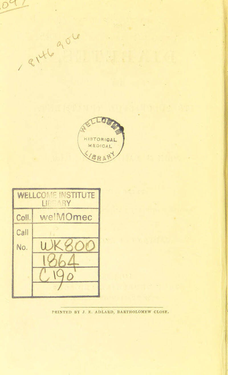 WHLLCO- l^'STITUTE Li; Coll. weT'TIOmec Call No. PRINTKIJ BY .T. E. ADLATID, BARTHOLOMEW CLOSE.