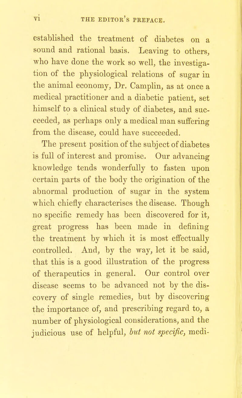 established the treatment of diabetes on a sound and rational basis. Leaving to others, who have done the work so well, the investiga- tion of the physiological relations of sugar in the animal economy. Dr. Camplin, as at once a medical practitioner and a diabetic patient, set himself to a clinical study of diabetes, and suc- ceeded, as perhaps only a medical man suffering from the disease, could have succeeded. The present position of the subject of diabetes is fiill of interest and promise. Our advancing knowledge tends wonderfully to fasten upon certain parts of the body the origination of the abnormal production of sugar in the system which chiefly characterises the disease. Though no specific remedy has been discovered for it, great progress has been made in defining the treatment by which it is most effectually controlled. And, by the way, let it be said, that this is a good illustration of the progress of therapeutics in general. Our control over disease seems to be advanced not by the dis- covery of single remedies, but by discovering the importance of, and prescribing regard to, a number of physiological considerations, and the judicious use of helpful, hut not specific, medi-