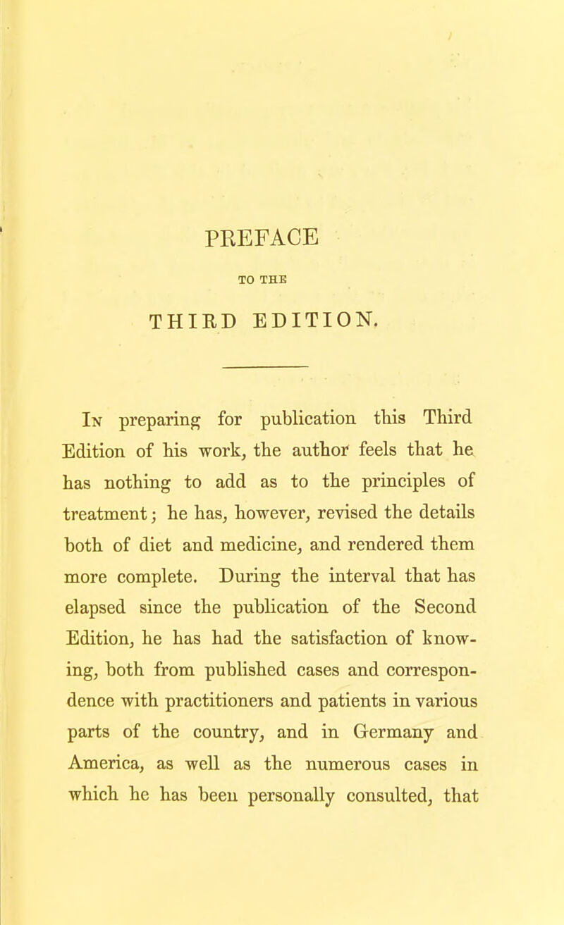 PREFACE TO THE THIRD EDITION. In preparing for publication this Third Edition of his work, the author feels that he has nothing to add as to the principles of treatment; he has, however, revised the details both of diet and medicine, and rendered them more complete. During the interval that has elapsed since the publication of the Second Edition, he has had the satisfaction of know- ing, both from published cases and correspon- dence with practitioners and patients in various parts of the country, and in Germany and America, as weU as the numerous cases in which he has been personally consulted, that