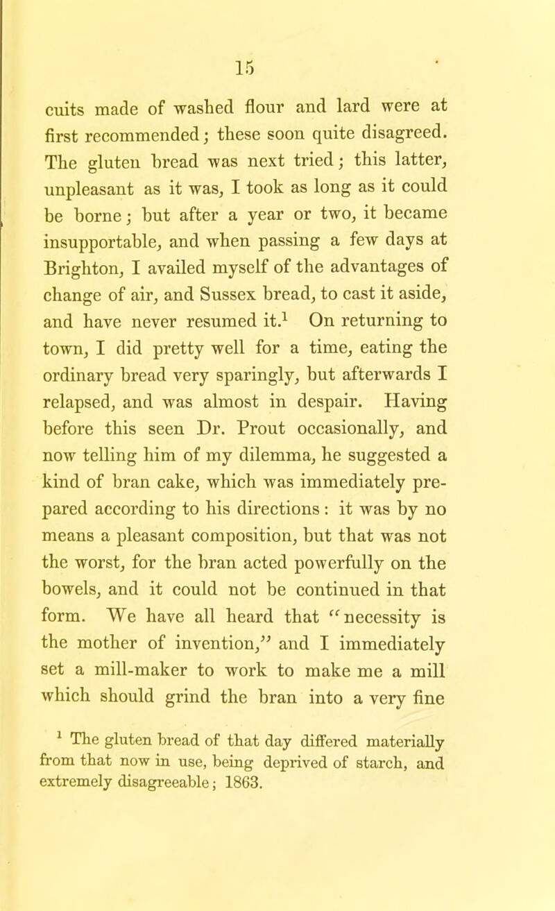 cuits made of washed flour and lard were at first recommended; these soon quite disagreed. The gluten bread was next tried; this latter, unpleasant as it was, I took as long as it could be borne; but after a year or two, it became insupportable, and when passing a few days at Brighton, I availed myself of the advantages of change of air, and Sussex bread, to cast it aside, and have never resumed it.^ On returning to town, I did pretty well for a time, eating the ordinary bread very sparingly, but afterwards I relapsed, and was almost in despair. Having before this seen Dr. Prout occasionally, and now telling him of my dilemma, he suggested a kind of bran cake, which was immediately pre- pared according to his directions: it was by no means a pleasant composition, but that was not the worst, for the bran acted powerfully on the bowels, and it could not be continued in that form. We have all heard that necessity is the mother of invention, and I immediately set a mill-maker to work to make me a mill which should grind the bran into a very fine ^ The gluten bread of that day differed materially from that now in use, being deprived of starch, and extremely disagreeable; 1863.