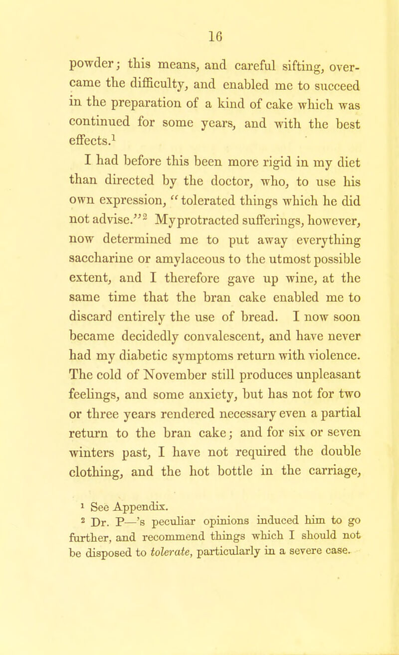 powder; this means, and careful sifting, over- came the difficulty, and enabled me to succeed in the preparation of a kind of cake which was continued for some years, and with the best effects.^ I had before this been more rigid in my diet than directed by the doctor, who, to use his own expression,  tolerated things which he did not advise/^ ^ My protracted sufferings, however, now determined me to put away everything saccharine or amylaceous to the utmost possible extent, and I therefore gave up wine, at the same time that the bran cake enabled me to discard entirely the use of bread. I now soon became decidedly convalescent, and have never had my diabetic symptoms return with violence. The cold of November still produces unpleasant feelings, and some anxiety, but has not for two or three years rendered necessary even a partial return to the bran cake; and for six or seven winters past, I have not requii-ed the double clothing, and the hot bottle in the carriage, 1 See Appendix. ^ Dr. P—'s peculiar opinions induced him to go furtter, and recommend tilings whicli I should not be disposed to tolerate, particularly in a severe case.