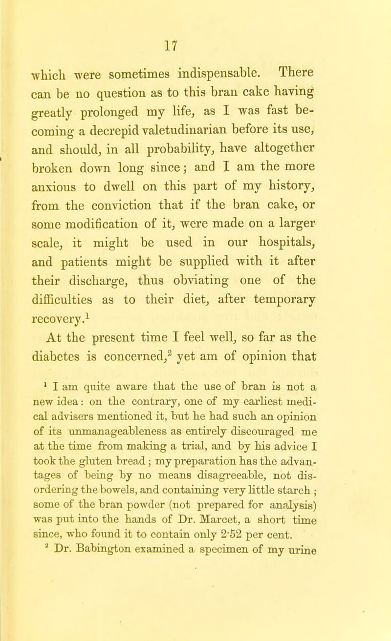 whicli were sometimes indispensable. There can be no question as to this bran cake having greatly prolonged my life, as I was fast be- coming a decrepid valetudinarian before its use, and should, in all probability, have altogether broken down long since; and I am the more anxious to dwell on this part of my history, from the conviction that if the bran cake, or some modification of it, were made on a larger scale, it might be used in our hospitals, and patients might be supplied with it after their discharge, thus obviating one of the diflBculties as to their diet, after temporary recovery.^ At the present time I feel well, so far as the diabetes is concerned,^ yet am of opinion that ' I am quite aware that tlie use of bran is not a new idea: on tlie contrary, one of my earliest medi- cal advisers mentioned it, but lie had such an opinion of its unmanageableness as entii-ely discouraged me at the time from making a trial, and by his advice I took the gluten bread; my preparation has the advan- tages of being by no means disagreeable, not dis- ordering the bowels, and containing very little starch ; some of the bran powder (not prepared for analysis) was put into the hands of Dr. Marcet, a short time since, who foimd it to contain only 2 52 per cent. ^ Dr. Babington examined a specimen of my urine