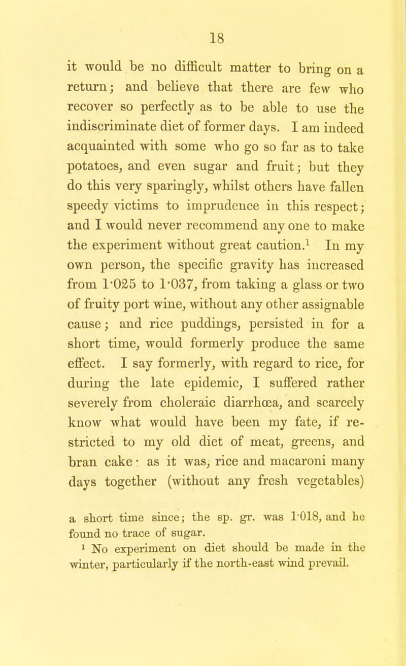 it would be no difficult matter to bring on a return; and believe that there are few who recover so perfectly as to be able to use the indiscriminate diet of former days. I am indeed acquainted with some who go so far as to take potatoes, and even sugar and fruit; but they do this very sparingly, whilst others have fallen speedy victims to imprudence in this respect; and I would never recommend any one to make the experiment without great caution.^ In my own person, the specific gravity has increased from 1'025 to 1'037, from taking a glass or two of fruity port wine, without any other assignable cause; and rice puddings, persisted in for a short time, would formerly produce the same effect. I say formerly, with regard to rice, for during the late epidemic, I suffered rather severely from choleraic diarrhoea, and scarcely know what would have been my fate, if re- stricted to my old diet of meat, greens, and bran cake • as it was, rice and macaroni many days together (without any fresh vegetables) a short time since; the sp. gi-. was 1-018, and lie found no trace of sugar. * No experiment on diet should be made in the winter, particularly if the north-east wind prevail.