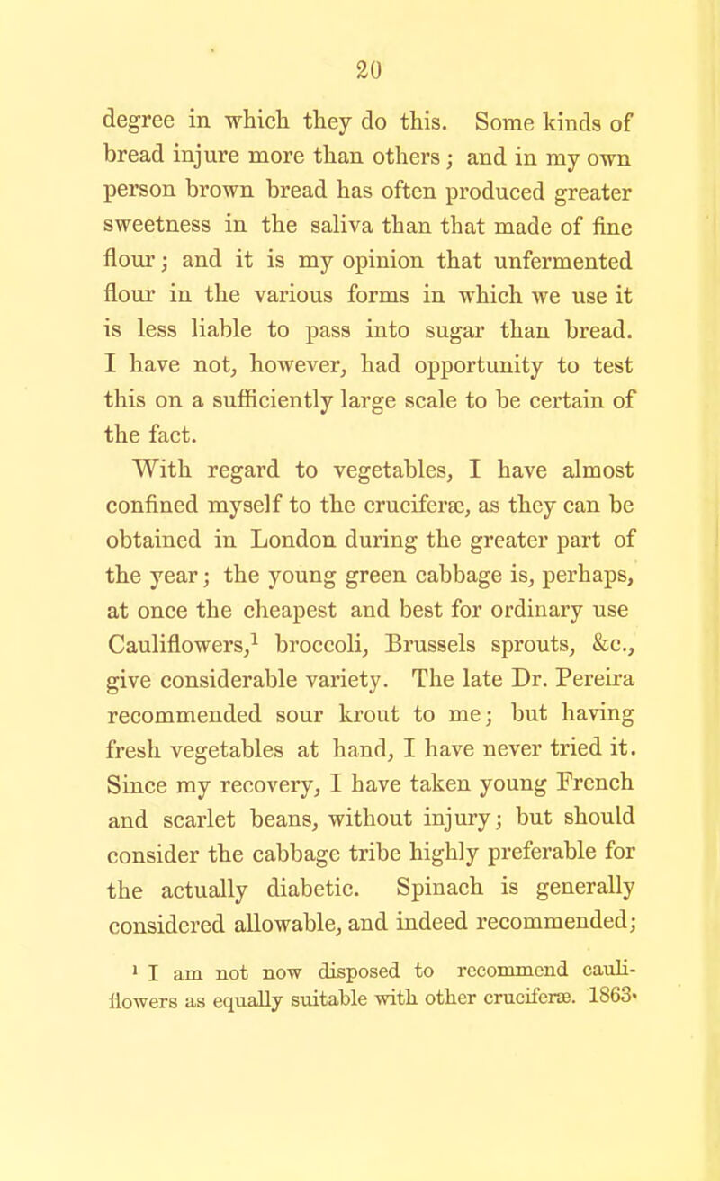 degree in which they do this. Some kinds of bread injure more than others ; and in my own person brown bread has often produced greater sweetness in the saliva than that made of fine flour; and it is my opinion that unfermented flour in the various forms in which we use it is less liable to pass into sugar than bread. I have not, however, had opportunity to test this on a sufliciently large scale to be certain of the fact. With regard to vegetables, I have almost confined myself to the cruciferse, as they can be obtained in London during the greater part of the year; the young green cabbage is, perhaps, at once the cheapest and best for ordinary use Cauliflowers,^ broccoli, Brussels sprouts, &c., give considerable variety. The late Dr. Pereira recommended sour krout to me; but having fresh vegetables at hand, I have never tried it. Since my recovery, I have taken young French and scarlet beans, without injury; but should consider the cabbage tribe highly preferable for the actually diabetic. Spinach is generally considered allowable, and indeed recommended; 1 I am not now disposed to recommend cauli- ilowers as equally suitable with other cruciferse. 1863»