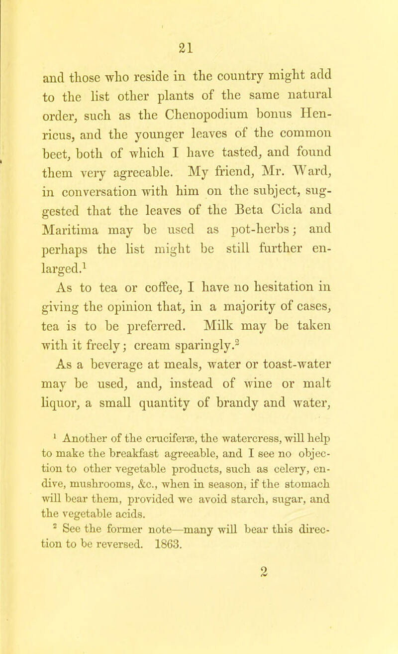 and those -vvlio reside in the country might add to the list other plants of the same natural orderj such as the Chenopodium bonus Hen- ricus, and the younger leaves of the common beet, both of which I have tasted, and found them very agreeable. My friend, Mr. Ward, in conversation with him on the subject, sug- gested that the leaves of the Beta Cicla and Maritima may be used as pot-herbs; and perhaps the list might be still farther en- larged.^ As to tea or coffee, I have no hesitation in giving the opinion that, in a majority of cases, tea is to be preferred. Milk may be taken with it freely; cream sparingly.^ As a beverage at meals, water or toast-water may be used, and, instead of wine or malt Liquor, a small quantity of brandy and watei', ' Another of tlie ciniciferse, the watercress, will help to make the breakfast agreeable, and I see no objec- tion to other vegetable products, such as celery, en- dive, mushrooms, &c., when in season, if the stomach will bear them, provided we avoid starch, sugar, and the vegetable acids. ^ See the foi-mer note—many wiU bear this direc- tion to be reversed. 1863. 3