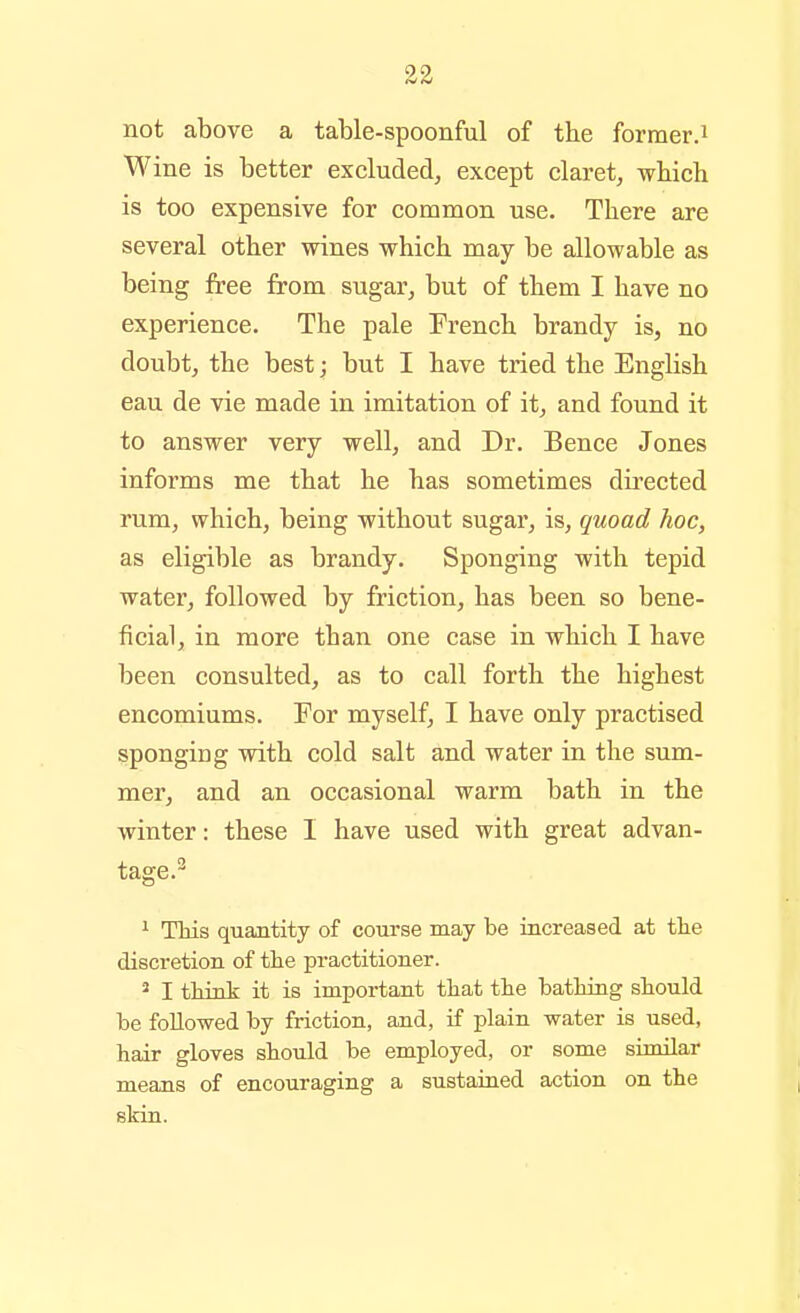 not above a table-spoonful of the former.i Wine is better excluded, except claret, wbich is too expensive for common use. There are several other wines which may be allowable as being free from sugar, but of them I have no experience. The pale French brandy is, no doubt, the best; but I have tried the English eau de vie made in imitation of it, and found it to answer very well, and Dr. Bence Jones informs me that he has sometimes directed rum, which, being without sugar, is, quoad hoc, as eligible as brandy. Sponging with tepid water, followed by friction, has been so bene- ficial, in more than one case in which I have been consulted, as to call forth the highest encomiums. For myself, I have only practised sponging with cold salt and water in the sum- mer, and an occasional warm bath in the winter: these I have used with great advan- tage.^ ^ This quantity of course may be increased at tlie discretion of the practitioner. 2 I think it is important that the bathing should be followed by friction, and, if plain water is used, hair gloves should be employed, or some similar means of encouraging a sustained action on the skin.