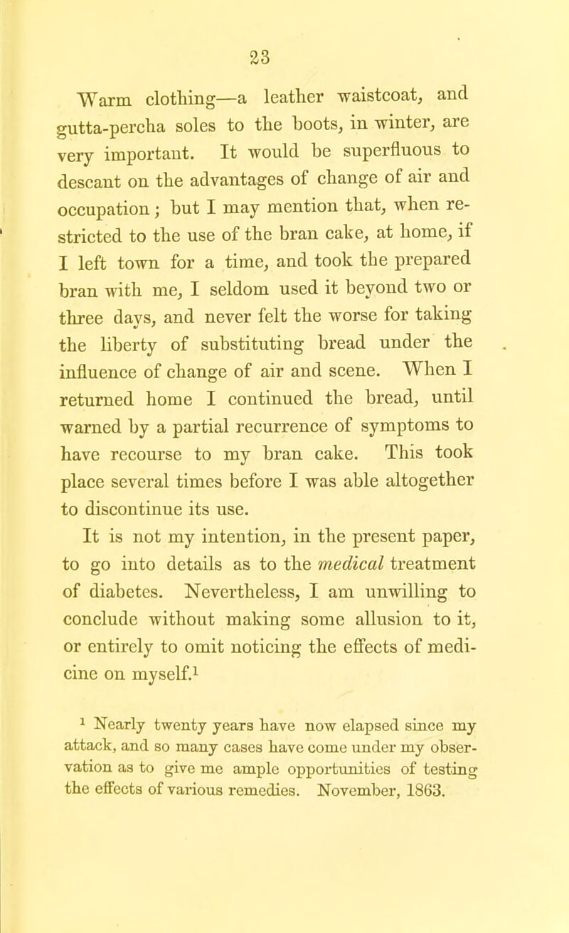 Warm clotHng—a leather waistcoat, and gutta-percha soles to the boots, in winter, are very important. It would be superfluous to descant on the advantages of change of air and occupation; but I may mention that, when re- stricted to the use of the bran cake, at home, if I left towa for a time, and took the prepared bran with me, I seldom used it beyond two or three days, and never felt the worse for taking the liberty of substituting bread under the influence of change of air and scene. When I returned home I continued the bread, until warned by a partial recurrence of symptoms to have recourse to my bran cake. This took place several times before I was able altogether to discontinue its use. It is not my intention, in the present paper, to go into details as to the medical treatment of diabetes. Nevertheless, I am unwilling to conclude without making some allusion to it, or entirely to omit noticing the eff'ects of medi- cine on myself.^ 1 Nearly twenty years have now elapsed since my attack, and so many cases have come under my obser- vation as to give me ample oppoi-timities of testing the effects of various remedies. November, 1863.