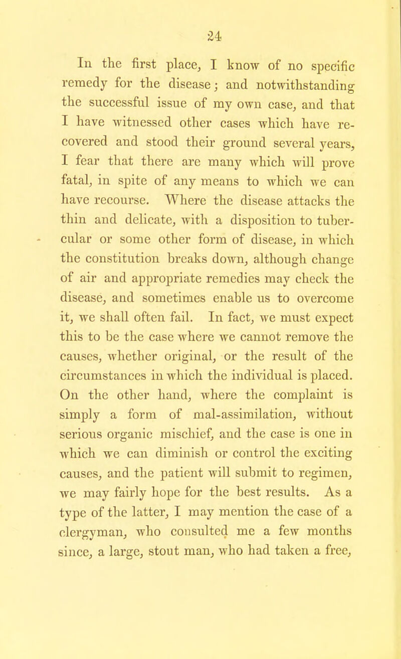 In the first place, I know of no specific remedy for the disease j and notwithstanding the successful issue of my own case, and that I have witnessed other cases which have re- covered and stood their ground several years, I fear that there are many which will prove fatal, in spite of any means to which we can have recourse. Where the disease attacks the thin and delicate, with a disposition to tuber- cular or some other form of disease, in which the constitution breaks down, although change of air and appropriate remedies may check the disease, and sometimes enable us to overcome it, we shall often fail. In fact, we must expect this to be the case where we cannot remove the causes, whether original, or the result of the circumstances in which the individual is placed. On the other hand, where the complaint is simply a form of mal-assimilation, without serious organic mischief, and the case is one in which we can diminish or control the exciting causes, and the patient will submit to regimen, we may fairly hope for the best results. As a type of the latter, I may mention the case of a clergyman, who consulted me a few months since, a large, stout man, who had taken a free.