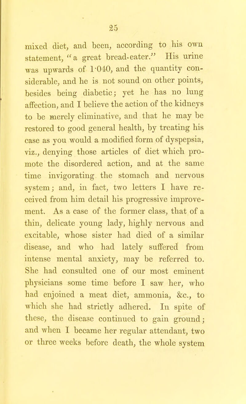 35 mixed diet, and been, according to his own statement, a great bread-eater/' His urine was upwards of 1'040, and the quantity con- siderable, and he is not sound on other points, besides being diabetic; yet he has no lung affection, and I believe the action of the kidneys to be merely eliminative, and that he may be restored to good general health, by treating his case as you would a modified form of dyspepsia, viz., denying those articles of diet which pro- mote the disordered action, and at the same time invigorating the stomach and nervous system; and, in fact, two letters I have re- ceived from him detail his progressive improve- ment. As a case of the former class, that of a thin, delicate young lady, highly nervous and excitable, whose sister had died of a similar disease, and who had lately suffered from intense mental anxiety, may be referred to. She had consulted one of our most eminent physicians some time before I saw her, who had enjoined a meat diet, ammonia, &c., to which she had strictly adhered. In spite of these, the disease continued to gain ground; and when I became her regular attendant, two or three weeks before death, the whole system