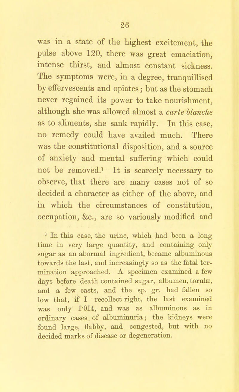 was in a state of the highest excitement, the pulse above 120, there was great emaciation^ intense thirst, and almost constant sickness. The symptoms were, in a degree, tranquillised by eflPeryescents and opiates; but as the stomach never regained its power to take nourishment, although she was allowed almost a carte blanche as to ahments, she sank rapidly. In this case, no remedy covdd have availed much. There was the constitutional disposition, and a source of anxiety and mental suffering which could not be removed.i It is scarcely necessary to observe, that there are many cases not of so decided a character as either of the above, and in which the circumstances of constitution, occupation, &c., are so variously modified and * In this case, tke urine, whicli had been a long time in very large quantity, and containing only sugar as an abormal ingredient, became albuminous towards the last, and iucreasiugly so as the fatal ter- mination approached. A specimen examined a few days before death contaiaed sugar, albumen, tomte, and a few casts, and the sp. gr. had fallen so low that, if I recollect right, the last examined was only 1'014, and was as albumiaous as in ordinary cases of albununuria; the Mdneys were found large, flabby, and congested, but with no decided marks of disease or degeneration.