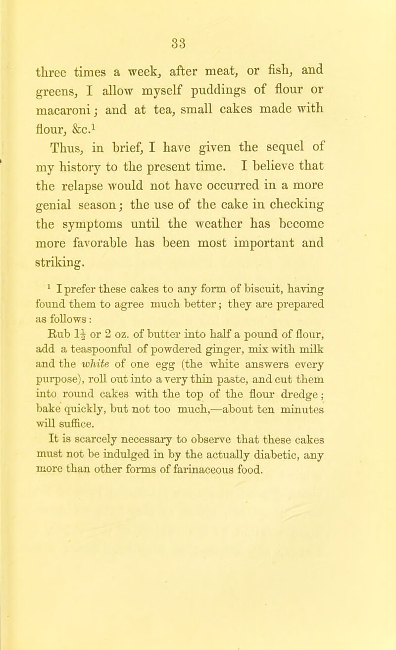 three times a week, after meat, or fish, and greens, I allow myself puddings of flour or macaroni; and at tea, small cakes made with flour, &C.1 Thus, in brief, I have given the sequel of my history to the present time. I believe that the relapse would not have occurred in a more genial season; the use of the cake in checking the symptoms until the weather has become more favorable has been most important and striking. ' I prefer these cakes to any form of biscuit, having found them to agree much better; they are prepared as follows: Rub 1| or 2 oz. of butter into half a pound of flour, add a teaspoonful of powdered ginger, mix with milk and the ivJiite of one egg (the white answers every puipose), roll out into a very thin paste, and cut them into round cakes with the top of the floui* di-edge; bake quickly, but not too much,—about ten minutes will suf&ce. It is scarcely necessary to observe that these cakes must not be indulged in by the actually diabetic, any more than other forms of faiinaceous food.