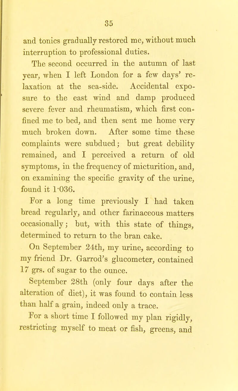 and tonics gradually restored me, without much interruption to professional duties. The second occurred in the autumn of last year, -when I left London for a few days' re- laxation at the sea-side. Accidental expo- sure to the east wind and damp produced severe fever and rheumatism, which first con- fined me to bed, and then sent me home very much broken down. After some time these complaints were subdued; but great debility remained, and I perceived a return of old symptoms, in the frequency of micturition, and, on examining the specific gravity of the urine, found it 1-036. For a long time previously I had taken bread regularly, and other farinaceous matters occasionally; but, with this state of things, determined to return to the bran cake. On September 24th, my urine, according to my friend Dr. Garrod's glucometer, contained 17 grs. of sugar to the ounce. September 28th (only four days after the alteration of diet), it was found to contain less than half a grain, indeed only a trace. For a short time I followed my plan rigidly, restricting myself to meat or fish, greens, and