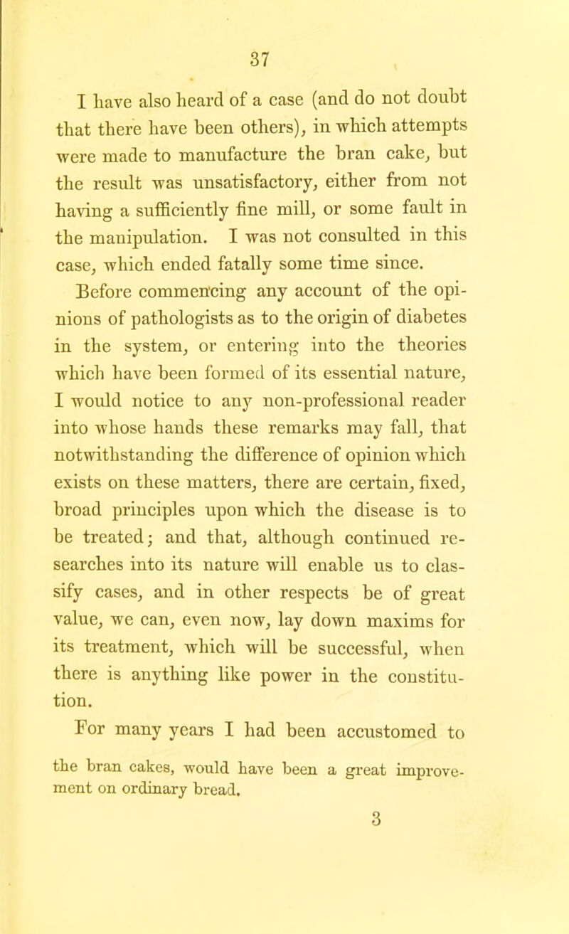 I have also heard of a case (and do not doubt that there have been others), in which attempts were made to manufacture the bran cake, but the result was unsatisfactory, either from not having a suflBciently fine mill, or some fault in the manipulation. I was not consulted in this case, which ended fatally some time since. Before commencing any account of the opi- nions of pathologists as to the origin of diabetes in the system, or entering into the theories which have been formed of its essential nature, I would notice to any non-professional reader into whose hands these remarks may fall, that notwithstanding the difference of opinion which exists on these matters, there are certain, fixed, broad principles upon which the disease is to be treated; and that, although continued re- searches into its nature will enable us to clas- sify cases, and in other respects be of great value, we can, even now, lay down maxims for its treatment, which will be successful, when there is anything like power in the constitu- tion. For many years I had been accustomed to the bran cakes, would have been a gi-eat improve- ment on ordinary bread. 3