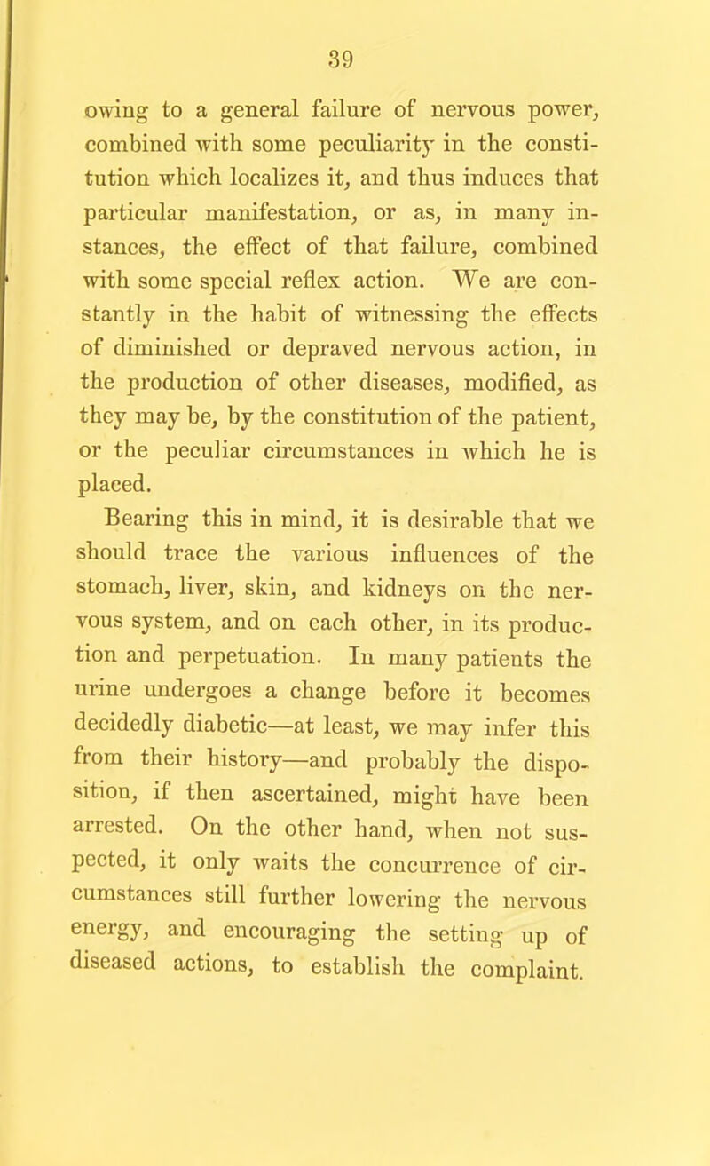 89 owing to a general failure of nervous power, combined with some peculiarity in the consti- tution which localizes it, and thus induces that particular manifestation, or as, in many in- stances, the eflPect of that failure, combined with some special reflex action. We are con- stantly in the habit of witnessing the effects of diminished or depraved nervous action, in the production of other diseases, modified, as they may be, by the constitution of the patient, or the peculiar circumstances in which he is placed. Bearing this in mind, it is desirable that we should trace the various influences of the stomach, liver, skin, and kidneys on the ner- vous system, and on each other, in its produc- tion and perpetuation. In many patients the urine undergoes a change before it becomes decidedly diabetic—at least, we may infer this from their history—and probably the dispo- sition, if then ascertained, might have been arrested. On the other hand, when not sus- pected, it only waits the concurrence of cir- cumstances still further lowering the nervous energy, and encouraging the setting up of diseased actions, to establish the complaint.