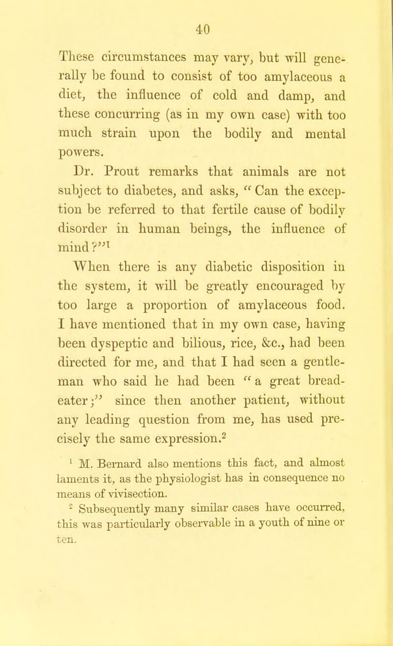 These circumstances may vary, but will gene- rally be found to consist of too amylaceous a diet, the influence of cold and damp, and these concurring (as in my own case) with too much strain upon the bodily and mental powers. Dr. Prout remarks that animals are not subject to diabetes, and asks, Can the excep- tion be referred to that fertile cause of bodily disorder in human beings, the influence of mind V'^ When there is any diabetic disposition in the system, it will be greatly encouraged by too large a proportion of amylaceous food. I have mentioned that in my own case, having been dyspeptic and bilious, rice, &c., had been directed for me, and that I had seen a gentle- man who said he had been  a great bread- eater; since then another patient, without any leading question from me, has used pre- cisely the same expression.^ ' M. Bernard also mentions this fact, and almost laments it, as the physiologist has in consequence no means of vivisection. ' Subsequently many similar cases have occurred, this vi^as particularly observable in a youth of nine or ten.
