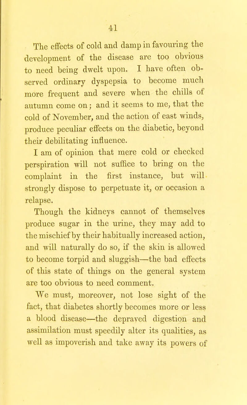 The effects of cold and damp in favouring the development of the disease are too obvious to need being dwelt upon. I have often ob- served ordinary dyspepsia to become much more fi-equent and severe when the chills of autumn come on; and it seems to me, that the cold of November, and the action of east winds, produce peculiar effects on the diabetic, beyond their debilitating influence. I am of opinion that mere cold or checked perspiration will not sufl&ce to bring on the complaint in the first instance, but will strongly dispose to perpetuate it, or occasion a relapse. Though the kidneys cannot of themselves produce sugar in the urine, they may add to the mischief by their habitually increased action, and will naturally do so, if the slcin is allowed to become torpid and sluggish—the bad effects of this state of things on the general system are too obvious to need comment. We must, moreover, not lose sight of the fact, that diabetes shortly becomes more or less a blood disease—the depraved digestion and assimilation must speedily alter its qualities, as well as impoverish and take away its powers of