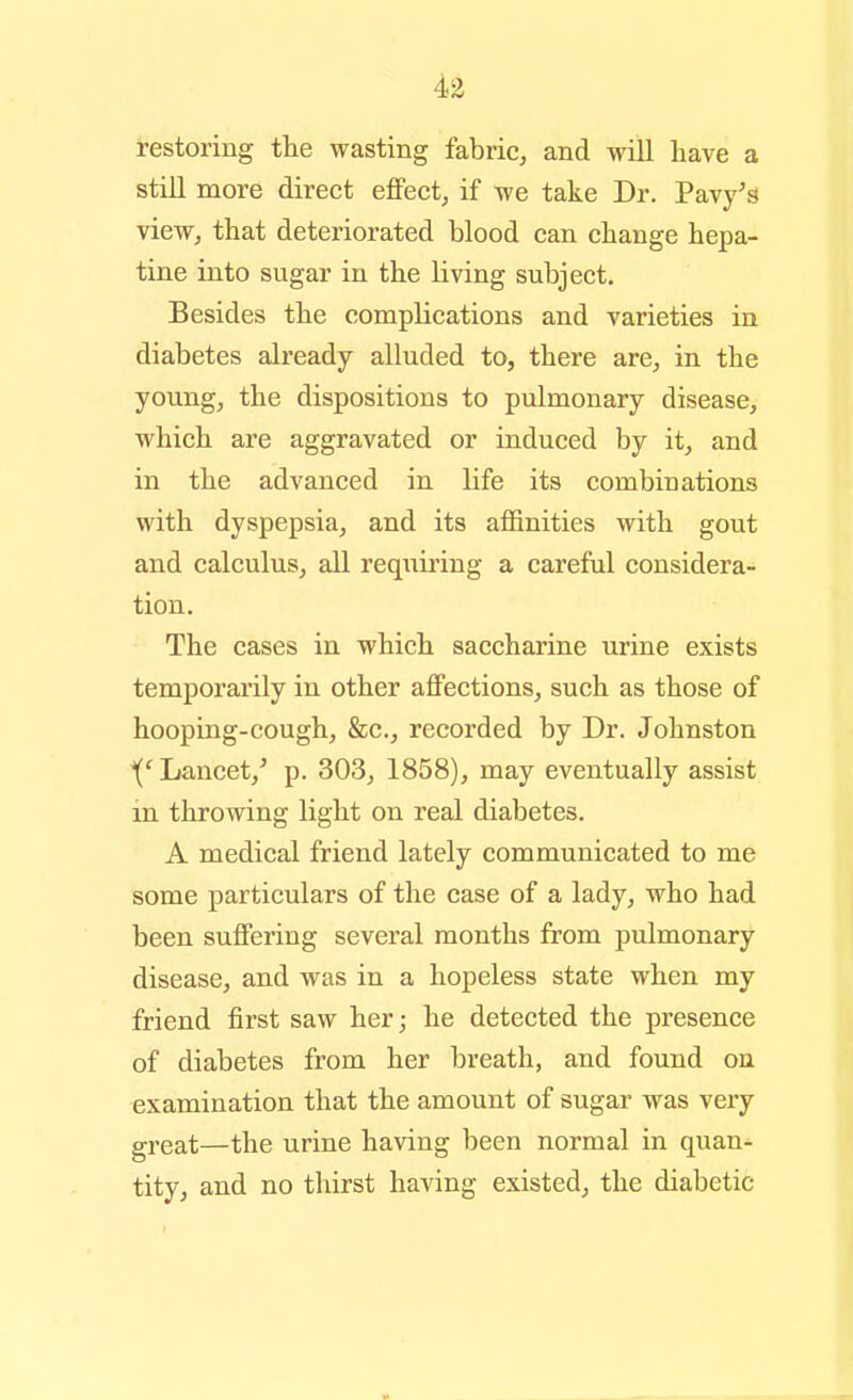 restoring the wasting fabric, and will have a still more direct effect, if we take Dr. Pavy's view, that deteriorated blood can change hepa- tine into sugar in the living subject. Besides the complications and varieties in diabetes already alluded to, there are, in the young, the dispositions to pulmonary disease, which are aggravated or induced by it, and in the advanced in life its combinations with dyspepsia, and its afl&nities with gout and calculus, all req^iiring a careful considera- tion. The cases in which saccharine urine exists temporarily in other affections, such as those of hooping-cough, &c., recorded by Dr. Johnston '('Lancet,' p. 303, 1858), may eventually assist in throwing light on real diabetes. A medical friend lately communicated to me some particulars of the case of a lady, who had been suffering several months from pulmonary disease, and was in a hopeless state when my friend first saw her; he detected the presence of diabetes from her breath, and found on examination that the amount of sugar was very great—the urine having been normal in quan- tity, and no thirst having existed, the diabetic