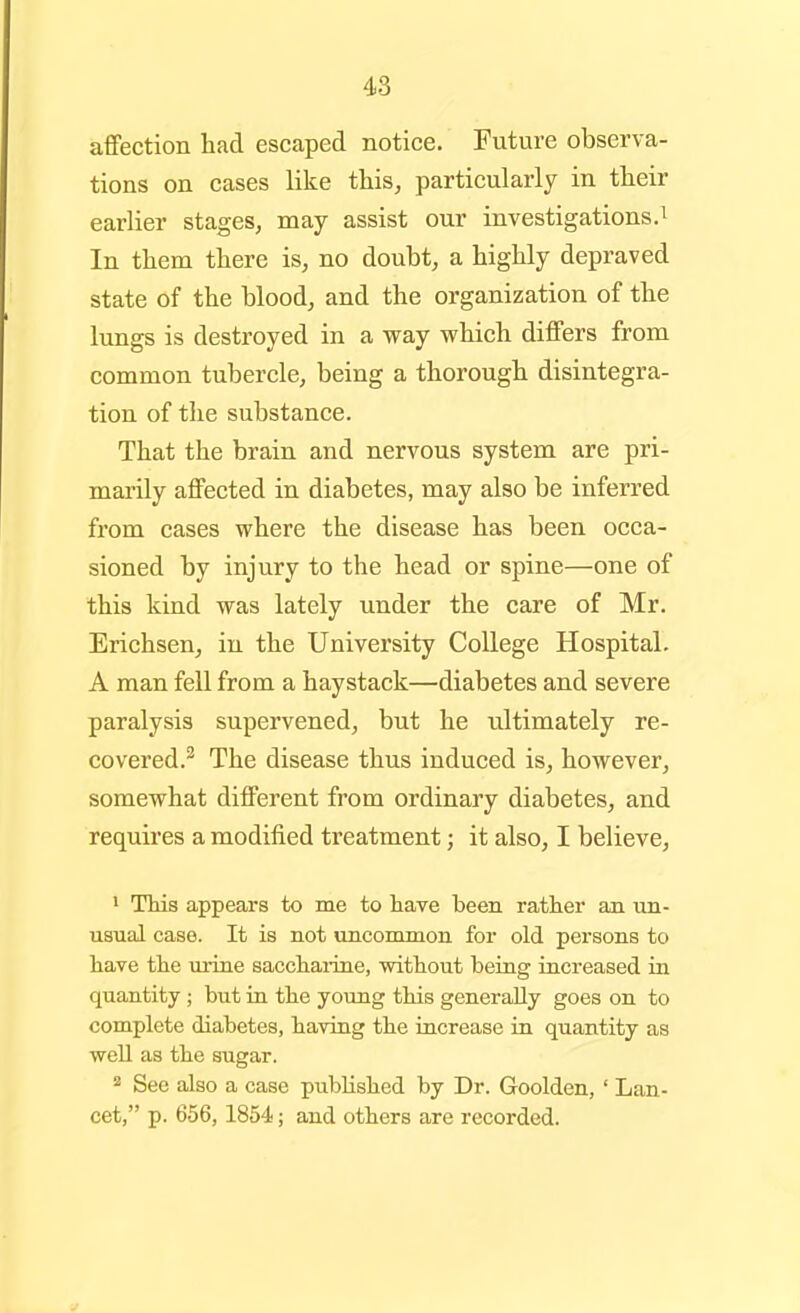 48 affection had escaped notice. Future observa- tions on cases like this, particularly in their earlier stages, may assist our investigations.^ In them there is, no doubt, a highly depraved state of the blood, and the organization of the lungs is destroyed in a way which differs from common tubercle, being a thorough disintegra- tion of tlie substance. That the brain and nervous system are pri- marily affected in diabetes, may also be inferred from cases where the disease has been occa- sioned by injury to the head or spine—one of this kind was lately under the care of Mr. Erichsen, in the University College Hospital. A man fell from a haystack—diabetes and severe paralysis supervened, but he ultimately re- covered.^ The disease thus induced is, however, somewhat different from ordinary diabetes, and requires a modified treatment; it also, I believe, • This appears to me to have been rather an un- usual case. It is not uncommon for old persons to have the urine sacchaiine, without being increased in quantity ; but in the young this generally goes on to complete diabetes, having the increase in quantity as well as the sugar. See also a case published by Dr. Goolden, ' Lan- cet, p. 656, 1854; and others are recorded.