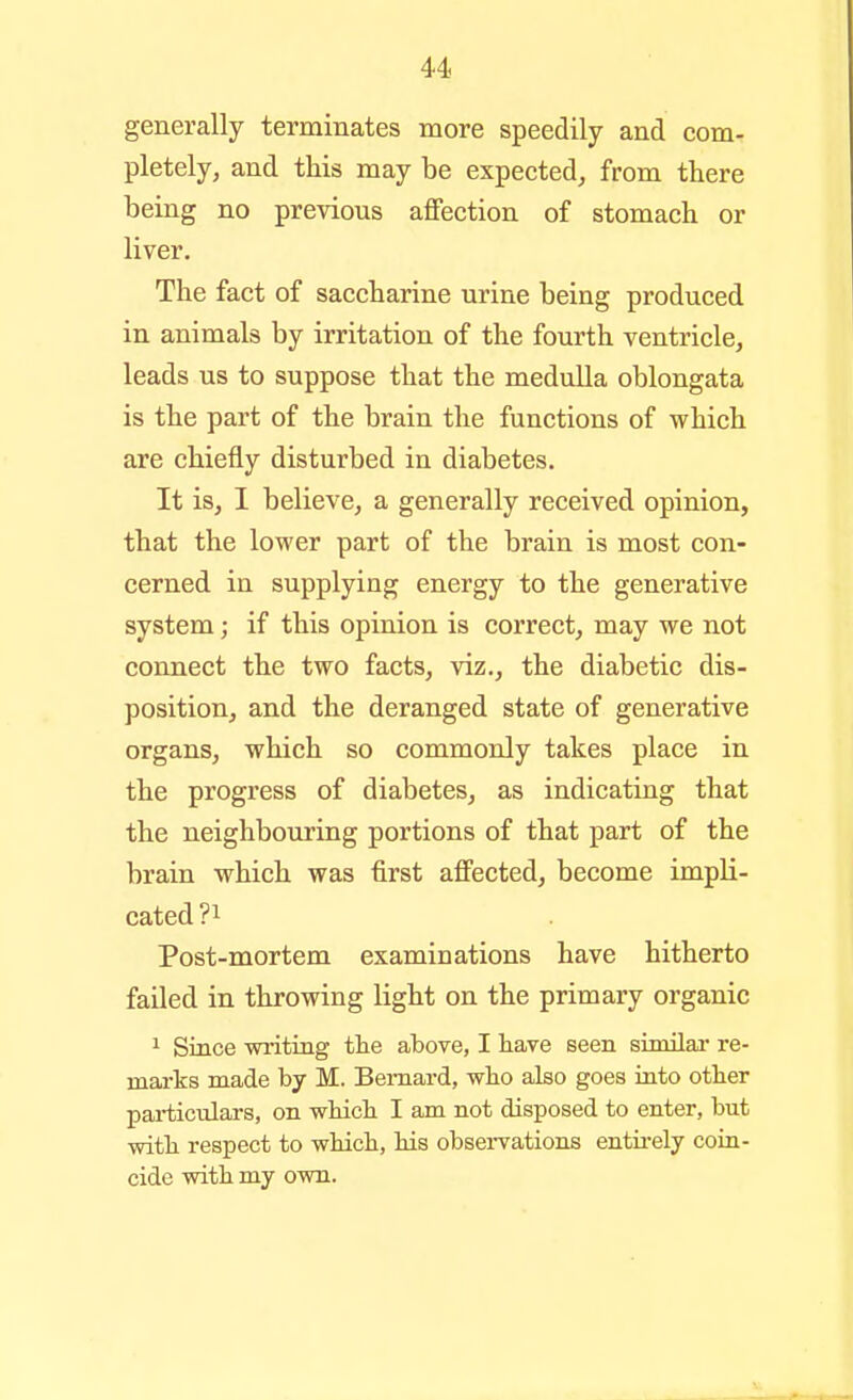generally terminates more speedily and com- pletely, and this may be expected, from there being no previous affection of stomach or liver. The fact of saccharine urine being produced in animals by irritation of the fourth ventricle, leads us to suppose that the meduUa oblongata is the part of the brain the functions of which are chiefly disturbed in diabetes. It is, 1 believe, a generally received opinion, that the lower part of the brain is most con- cerned in supplying energy to the generative system; if this opinion is correct, may we not connect the two facts, viz., the diabetic dis- position, and the deranged state of generative organs, which so commonly takes place in the progress of diabetes, as indicating that the neighbouring portions of that part of the brain which was first affected, become impli- cated ?i Post-mortem examinations have hitherto failed in throwing light on the primary organic ^ Since writing the above, I have seen similai- re- marks made by M. Bernard, wlio also goes into other particulars, on whicli I am not disposed to enter, but with respect to whicli, his obsei-vations entii-ely coin- cide with my own.