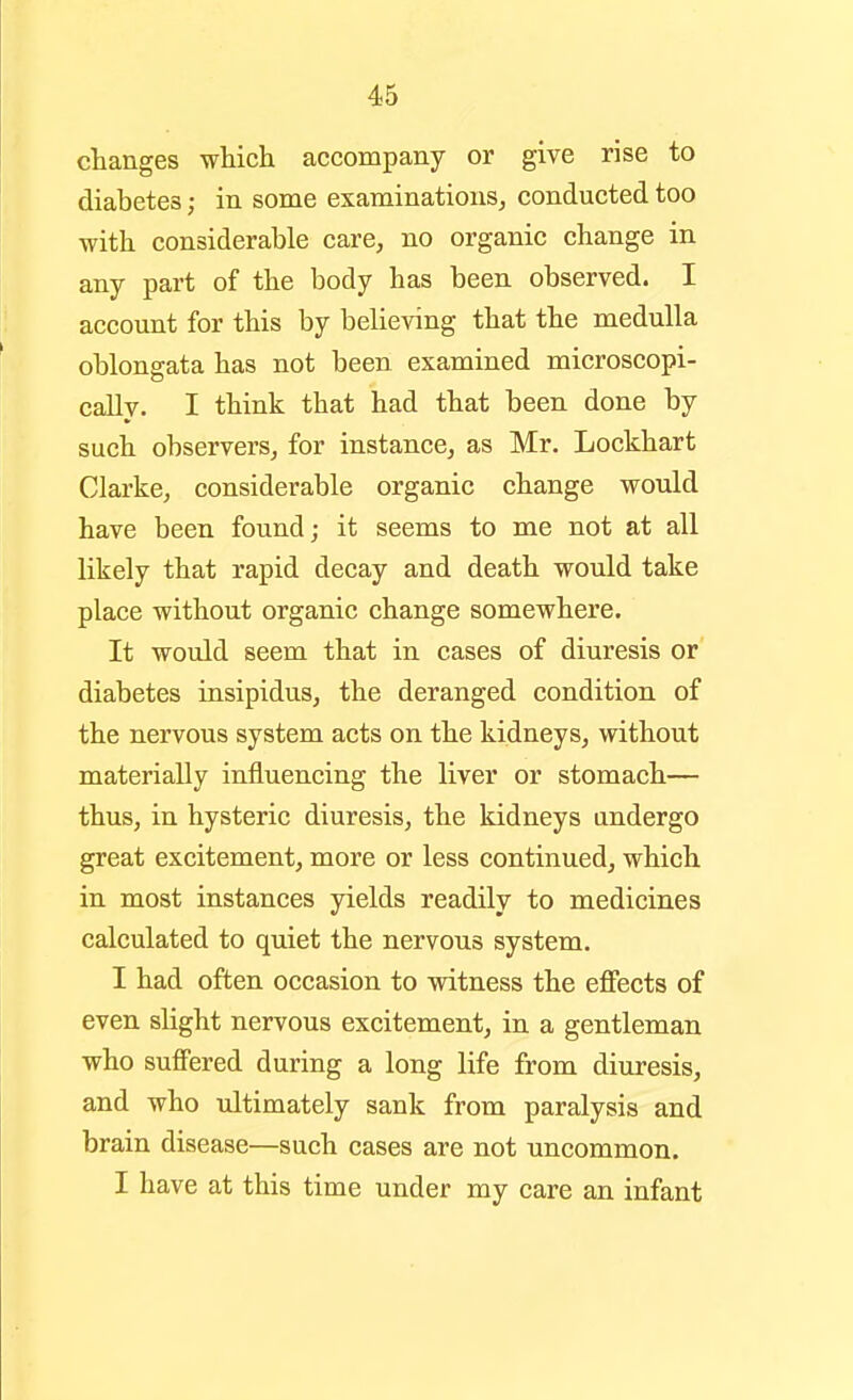 changes which accompany or give rise to diabetes; in some examinations^ conducted too with considerable care, no organic change in any part of the body has been observed. I account for this by believing that the medulla oblongata has not been examined microscopi- cally. I think that had that been done by such observers, for instance, as Mr. Lockhart Clarke, considerable organic change would have been found; it seems to me not at all likely that rapid decay and death would take place without organic change somewhere. It would seem that in cases of diuresis or diabetes insipidus, the deranged condition of the nervous system acts on the kidneys, without materially influencing the liver or stomach— thus, in hysteric diuresis, the kidneys undergo great excitement, more or less continued, which in most instances yields readily to medicines calculated to quiet the nervous system. I had often occasion to witness the effects of even slight nervous excitement, in a gentleman who suffered during a long life from diuresis, and who ultimately sank from paralysis and brain disease—such cases are not uncommon. I have at this time under my care an infant