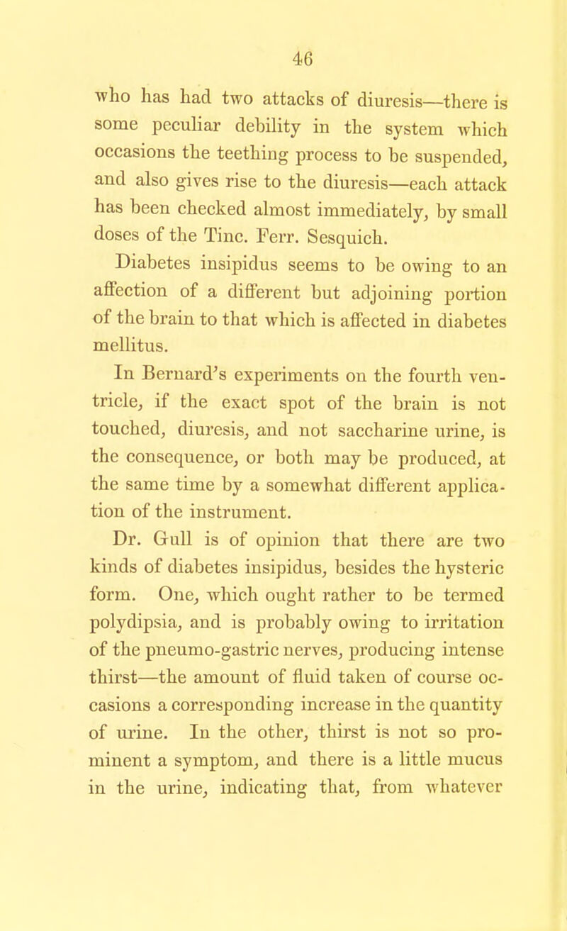 ■who has had two attacks of diuresis—there is some peculiar debility in the system which occasions the teething process to be suspended, and also gives rise to the diuresis—each attack has been checked almost immediately, by small doses of the Tine. Ferr. Sesquich. Diabetes insipidus seems to be owing to an affection of a different but adjoining portion of the brain to that which is affected in diabetes mellitus. In Bernard's experiments on the fourth ven- tricle, if the exact spot of the brain is not touched, diuresis, and not saccharine urine, is the consequence, or both may be produced, at the same time by a somewhat different applica- tion of the instrument. Dr. Gull is of opinion that there are two kinds of diabetes insipidus, besides the hysteric form. One, which ought rather to be termed polydipsia, and is probably owing to irritation of the pneumo-gastric nerves, producing intense thirst—the amount of fluid taken of course oc- casions a corresponding increase in the quantity of urine. In the other, thirst is not so pro- minent a symptom, and there is a little mucus in the urine, indicating that, from whatever