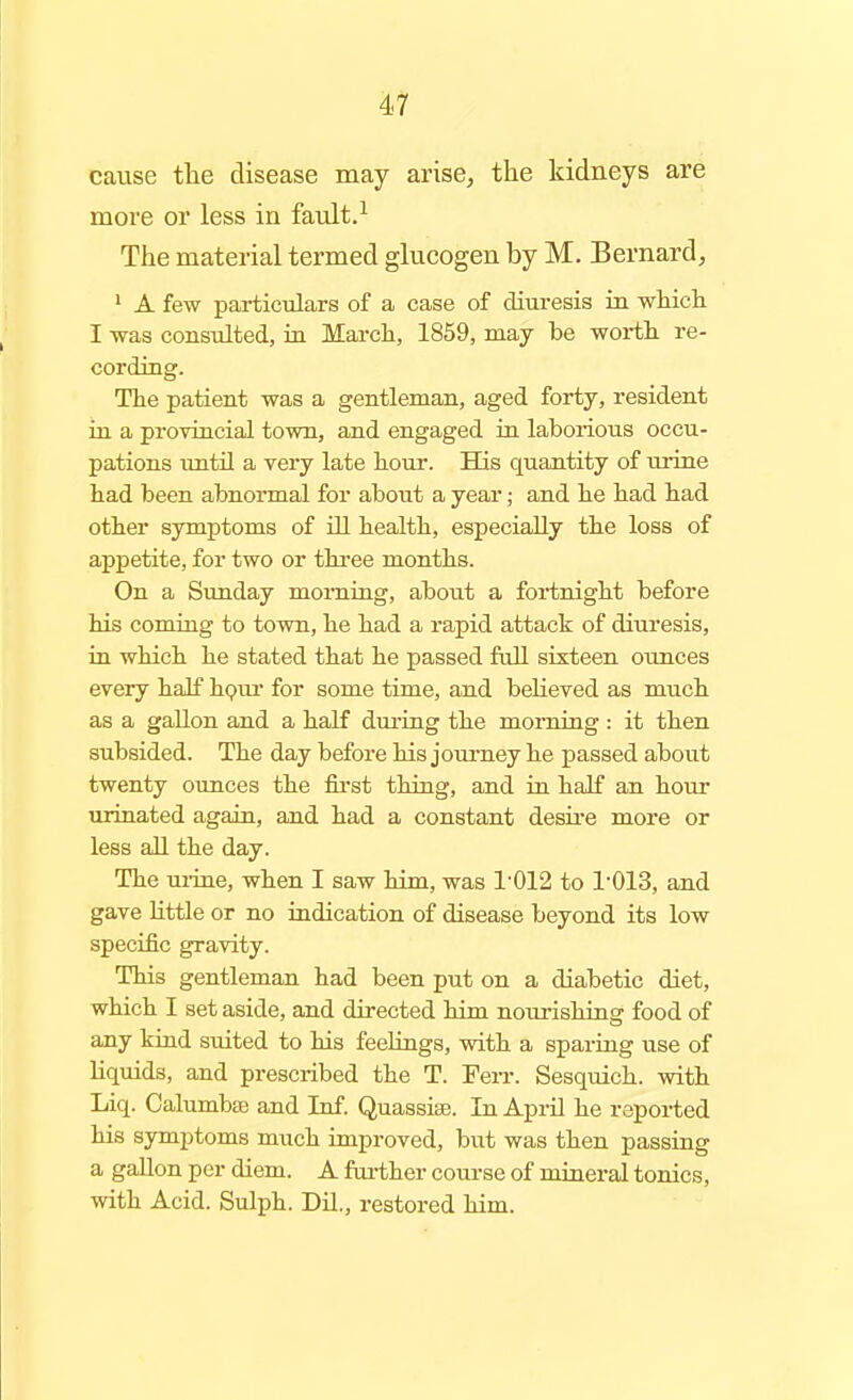 cause the disease may arise, the kidneys are more or less in fault.^ The material termed glucogen by M. Bernard, ' A few particulars of a case of diuresis in which I was consulted, in March, 1859, may be woi-thi re- cording. The patient was a gentleman, aged forty, resident in a provincial town, and engaged in laborious occu- pations imtn a very late hour. His quantity of urine had been abnormal for about a year; and he had had other symptoms of ill health, especially the loss of appetite, for two or three months. On a Simday morning, about a fortnight before his coming to town, he had a rapid attack of diuresis, in which he stated that he passed fall sixteen ounces every half hpui* for some time, and believed as much as a gallon and a half dm-ing the morning : it then subsided. The day before his joui-ney he passed about twenty ounces the fii'st thing, and in half an hour urinated again, and had a constant desire more or less all the day. The mine, when I saw him, was 1'012 to 1'013, and gave little or no iadication of disease beyond its low specific gravity. This gentleman had been put on a diabetic diet, which I set aside, and directed him nourishing food of any kind suited to his feelings, with a sparing use of liquids, and prescribed the T. FeiT. Sesquich. with Liq. Calumbaj and Inf. Quassise. In April he reported his sjnnptoms much improved, but was then passing a gallon per diem. A fai-ther course of miaeral tonics, with Acid. Sulph. Dil., restored him.