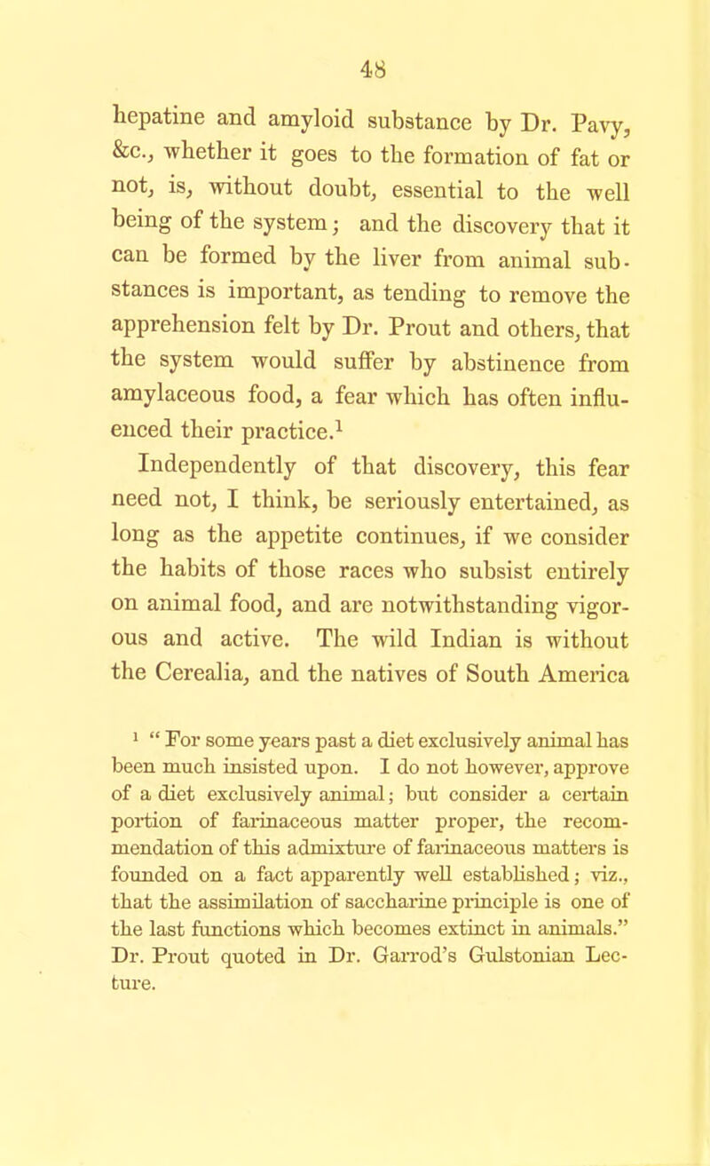 hepatine and amyloid substance by Dr. Pavy, &c., whether it goes to the formation of fat or not, is, without doubt, essential to the well being of the system; and the discovery that it can be formed by the liver from animal sub- stances is important, as tending to remove the apprehension felt by Dr. Prout and others, that the system would suffer by abstinence from amylaceous food, a fear which has often influ- enced their practice.^ Independently of that discovery, this fear need not, I think, be seriously entertained, as long as the appetite continues, if we consider the habits of those races who subsist entirely on animal food, and are notwithstanding vigor- ous and active. The wild Indian is without the Cerealia, and the natives of South America >  For some years past a diet exclusively animal lias been mucli insisted upon. I do not however, approve of a diet exclusively animal; but consider a certain portion of fainnaceous matter proper, the recom- mendation of this admixture of fai-inaceoiis matters is founded on a fact apparently well established; viz., that the assimilation of sacchai-ine pi-inciple is one of the last functions which becomes extinct in animals. Dr. Prout quoted in Dr. GaiTod's Gulstonian Lec- ture.