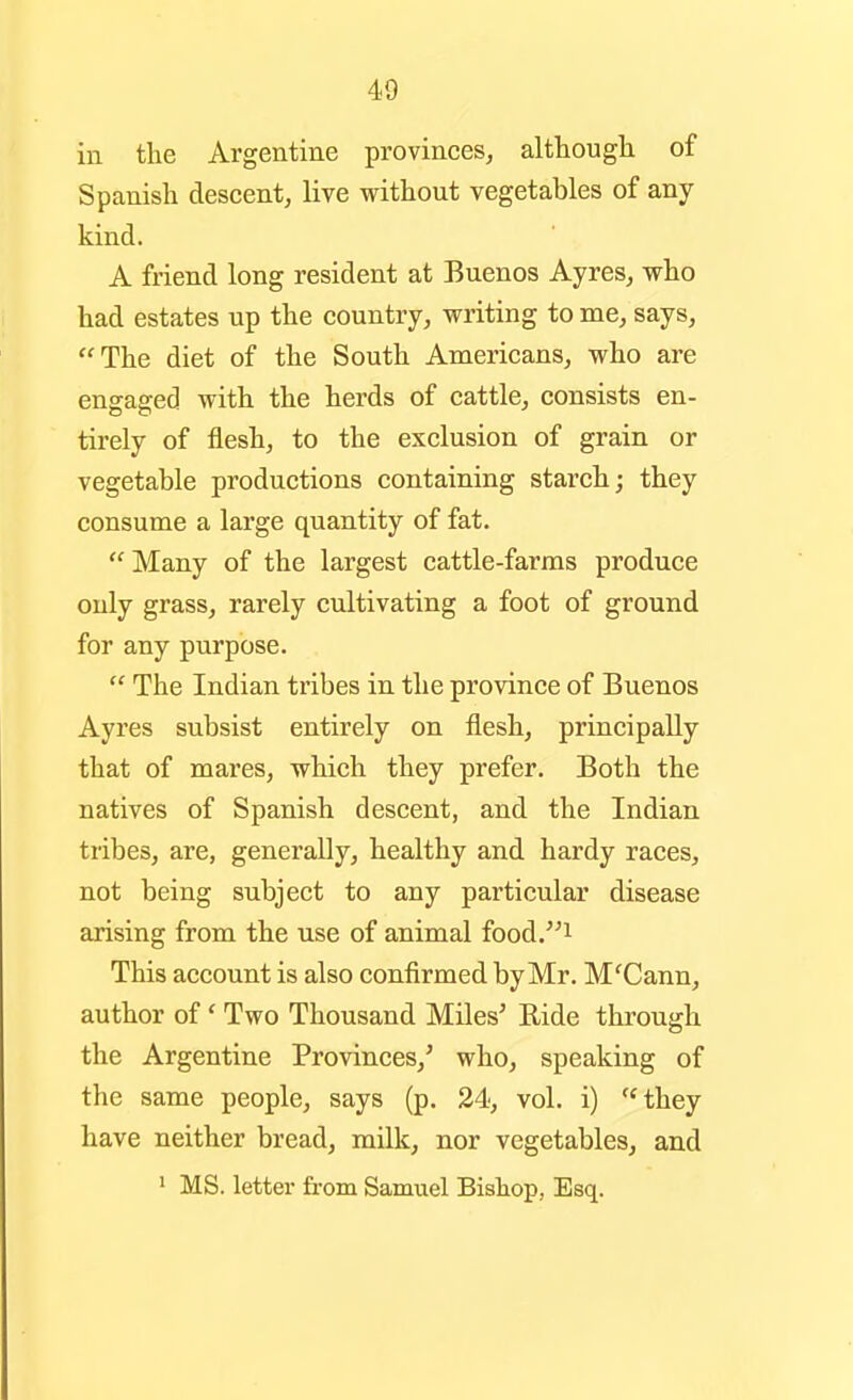 in the Argentine provinces^ although of Spanish descent, live without vegetables of any kind. A friend long resident at Buenos Ayres, who had estates up the country, writing to me, says, The diet of the South Americans, who are engaged with the herds of cattle, consists en- tirely of flesh, to the exclusion of grain or vegetable productions containing starch; they consume a large quantity of fat.  Many of the largest cattle-farms produce only grass, rarely cultivating a foot of ground for any purpose.  The Indian tribes in the province of Buenos Ayres subsist entirely on flesh, principally that of mares, which they prefer. Both the natives of Spanish descent, and the Indian tribes, are, generally, healthy and hardy races, not being subject to any particular disease arising from the use of animal food.^i This account is also confirmed by Mr. M'Cann, author of' Two Thousand Miles' Ride through the Argentine Provinces,' who, speaking of the same people, says (p. 24, vol. i) ''they have neither bread, milk, nor vegetables, and ' MS. letter from Samuel Bishop, Esq.
