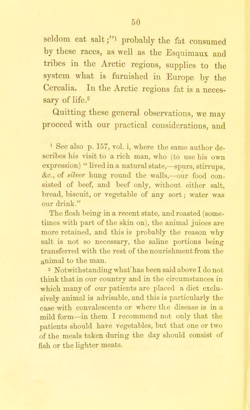 seldom eat salt probably the fat consumed by these races, as well as the Esquimaux and tribes in the Arctic regions, supplies to the system what is furnished in Europe by the Cerealia. In the Arctic regions fat is a neces- sary of life.^ Quitting these general observations, we may proceed with our practical considerations, and ' See also p. 157, vol. i, where tlie same author de- scribes his visit to a rich man, who (to use his own expression)  lived in a natural state,—spurs, stin-ups, &c., of silver hung round the walls,—our food con- sisted of beef, and beef only, without either salt, bread, biscuit, or vegetable of any sort; water was our di'ink. The flesh being in a recent state, and roasted (some- times with part of the skin on), the animal juices are more retained, and this is probably the reason why salt is not so necessary, the sahne portions being transfei-red with the rest of the nourishment fi'om the animal to the man. ^ Notwithstanding what'has been said above I do not think that in oiu- country and in the circumstances in which many of oui- patients are placed a diet exclu- sively animal is advisable, and this is particularly the case with convalescents or where th e disease is in a mild form—in them I recommend not only that the patients should have vegetables, but that one or two of the meals taken duiing the day should consist of fish or the lighter meats.
