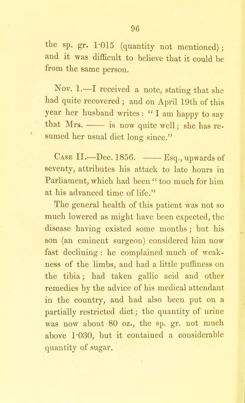 the sp. gr. 1-015 (quantity not mentioned); and it was difficult to believe that it could be from the same person. Nov. 1.—I received a note, stating that she had quite recovered; and on April 19th of this year her husband writes :  I am happy to say that Mrs. is now quite well; she has re- sumed her usual diet long since.^' Case II.—Dec. 1856. Esq., upwards of seventy, attributes his attack to late hours in Parliament, which had been  too much for him at his advanced time of life. The general health of this patient was not so much lowered as might have been expected, the disease having existed some months; but his son (an eminent surgeon) considered him now fast declining: he complained much of weak- ness of the limbs, and had a little puffiness on the tibia; had taken gallic acid and other remedies by the advice of his medical attendant in the country, and had also been put on a partially restricted diet; the quantity of urine was now about 80 oz., the sp. gr. not much above 1*030, but it contained a considerable quantity of sugar.