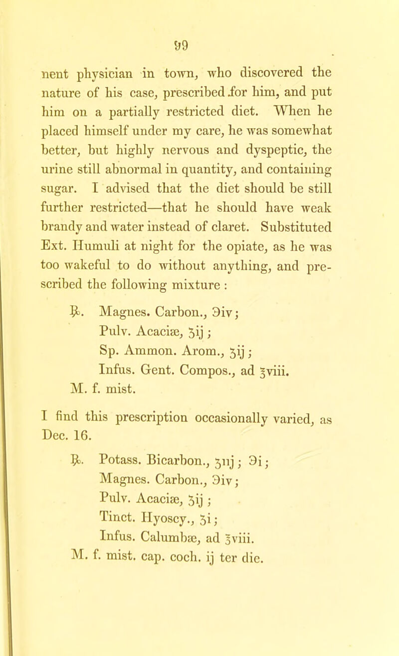 nent physician in town, who discovered the nature of his case, prescribed ior him, and put him on a partially restricted diet. When he placed himself under my care, he was somewhat better, but highly nervous and dyspeptic, the urine still abnormal in quantity, and containing sugar. I ad^dsed that the diet should be still further restricted—that he should have weak brandy and water instead of claret. Substituted Ext. Humuli at night for the opiate, as he was too wakeful to do without anything, and pre- scribed the following mixture : 9). Magnes. Carbon., 3iv; Pulv. Acacise, 5ij; Sp. Ammon. Arom., jij ; Infus. Gent. Compos., ad §viii. M. f. mist. I find this prescription occasionally varied, as Dec. 16. 9>. Potass. Bicarbon., 5nj; 3i; Magnes. Carbon., 3iv; Pulv. Acacise, 5ij ; Tinct. Hyoscy., 5i; Infus. Calumbse, ad 5viii. M. f. mist. cap. coch. ij ter die.
