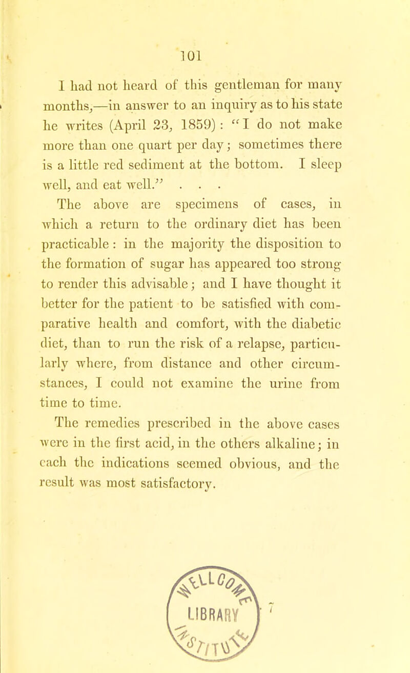 I had not heard of this gentleman for many months,—in answer to an inquiry as to his state he writes (April 23, 1859) :  I do not make more than one quart per day; sometimes there is a little red sediment at the bottom. I sleep well, and eat well. The above are specimens of cases, in which a return to the ordinary diet has been practicable: in the majority the disposition to the formation of sugar has appeared too strong to render this advisable; and I have thought it better for the patient to be satisfied with com- parative health and comfort, with the diabetic diet, than to run the risk of a relapse, particu- larly where, from distance and other circum- stances, I could not examine the urine from time to time. The remedies prescribed in the above cases were in the first acid, in the others alkaline; in each the indications seemed obvious, and the result was most satisfactory.