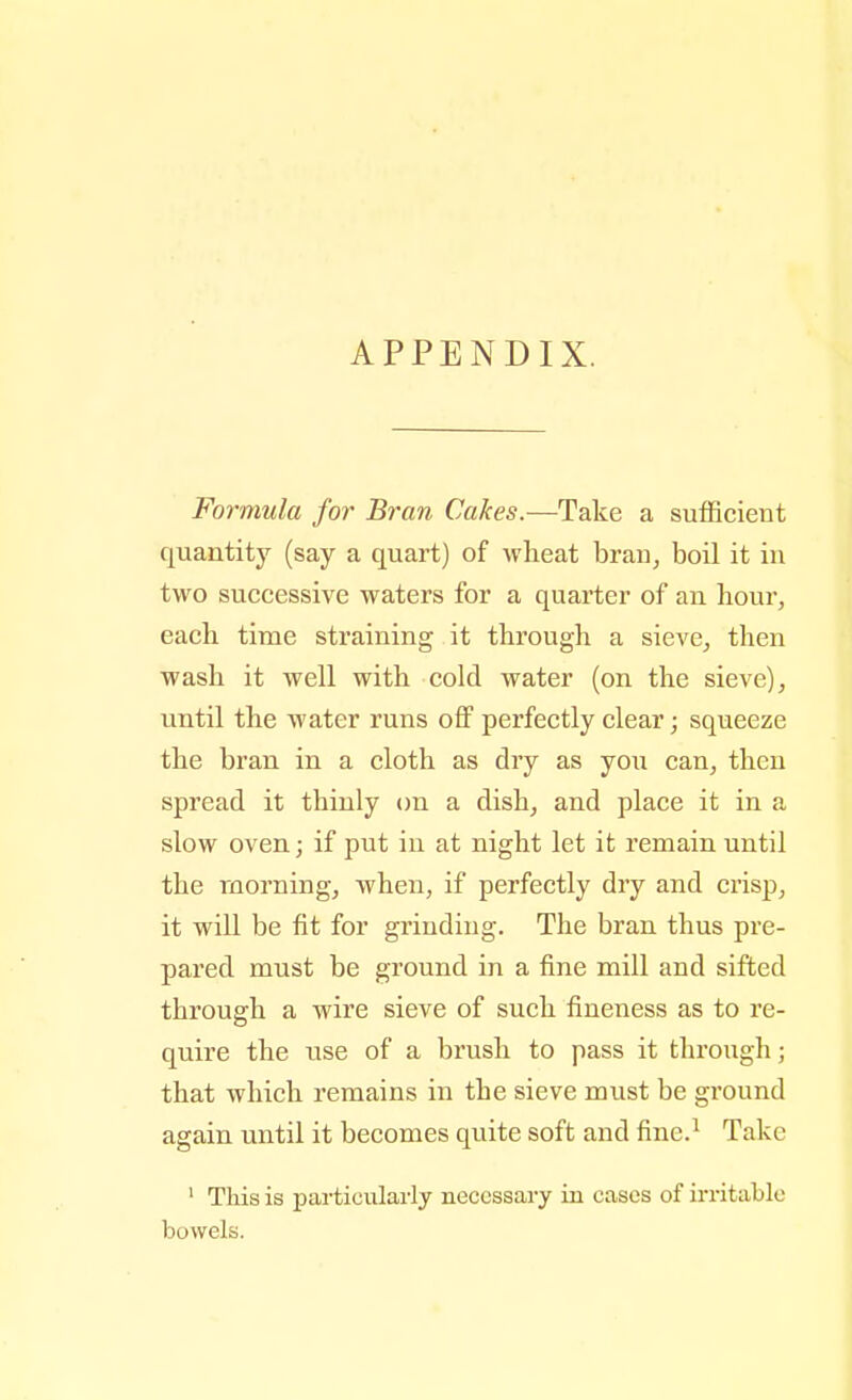 APPENDIX. Formula for Bran Cakes.—Take a sufficient quantity (say a quart) of wheat bran^ boil it in two successive waters for a quarter of an hour, each time straining it through a sieve^ then wash it well with cold water (on the sieve), vmtil the water runs off perfectly clear; squeeze the bran in a cloth as dry as you can, then spread it thinly on a dish, and place it in a slow oven; if put in at night let it remain until the morning, when, if perfectly dry and crisp, it will be fit for grinding. The bran thus pre- pared must be ground in a fine mill and sifted through a wire sieve of such fineness as to re- quire the use of a brush to pass it through; that which remains in the sieve must be ground again until it becomes quite soft and fine.^ Take ' This is particularly necessary in cases of irritable bowels.