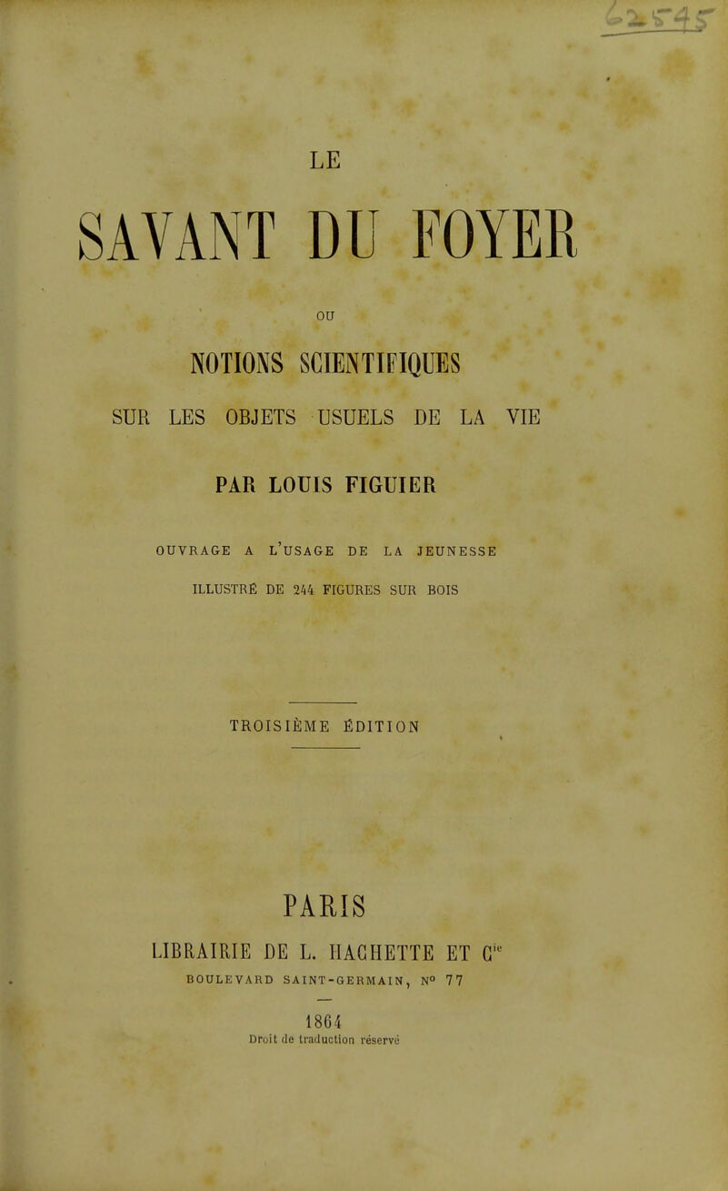 SAVANT DU FOYER ou NOTIONS SCIENTIFIQUES SUR LES OBJETS USUELS DE LA VIE PAR LOUIS FIGUIER OUVRAGE A l'usage DE LA JEUNESSE ILLUSTRÉ DE 2^4 FIGURES SUR BOIS TROISIÈME ÉDITION PARIS LIBRAIRIE DE L. IIAGHEÏTE ET G BOULEVARD SAINT-GERMAIN, N° 77 1864 Droit (le traduction réservé